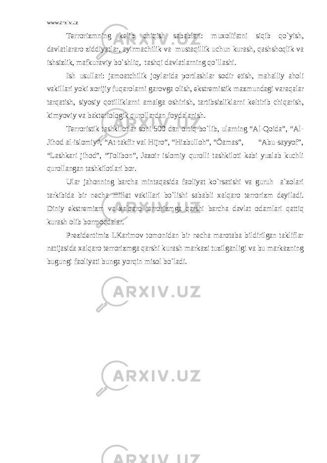 www.arxiv.uz Terrorizmning kelib chiqish sabablari: muxolifatni siqib qo`yish, davlatlararo ziddiyatlar, ayirmachilik va mustaqillik uchun kurash, qashshoqlik va ishsizlik, mafkuraviy bo`shliq, tashqi davlatlarning qo`llashi. Ish usullari: jamoatchilik joylarida portlashlar sodir etish, mahalliy aholi vakillari yoki xorijiy fuqarolarni garovga olish, ekstremistik mazmundagi varaqalar tarqatish, siyosiy qotilliklarni amalga oshirish, tartibsizliklarni keltirib chiqarish, kimyoviy va bakteriologik qurollardan foydalanish. Terroristik tashkilotlar soni 500 dan ortiq bo`lib, ularning “Al-Qoida”, “Al- Jihod al-islomiy”, “At-takfir val Hijro”, “Hizbulloh”, “Õamas”, “Abu-sayyof”, “Lashkari jihod”, “Tolibon”, Jazoir islomiy qurolli tashkiloti kabi yuzlab kuchli qurollangan tashkilotlari bor. Ular jahonning barcha mintaqasida faoliyat ko`rsatishi va guruh a`zolari tarkibida bir necha millat vakillari bo`lishi sababli xalqaro terrorizm deyiladi. Diniy ekstremizm va xalqaro terrorizmga qarshi barcha davlat odamlari qattiq kurash olib bormoqdalar. Prezidentimiz I.Karimov tomonidan bir necha marotaba bildirilgan takliflar natijasida xalqaro terrorizmga qarshi kurash markazi tuzilganligi va bu markazning bugungi faoliyati bunga yorqin misol bo`ladi. 