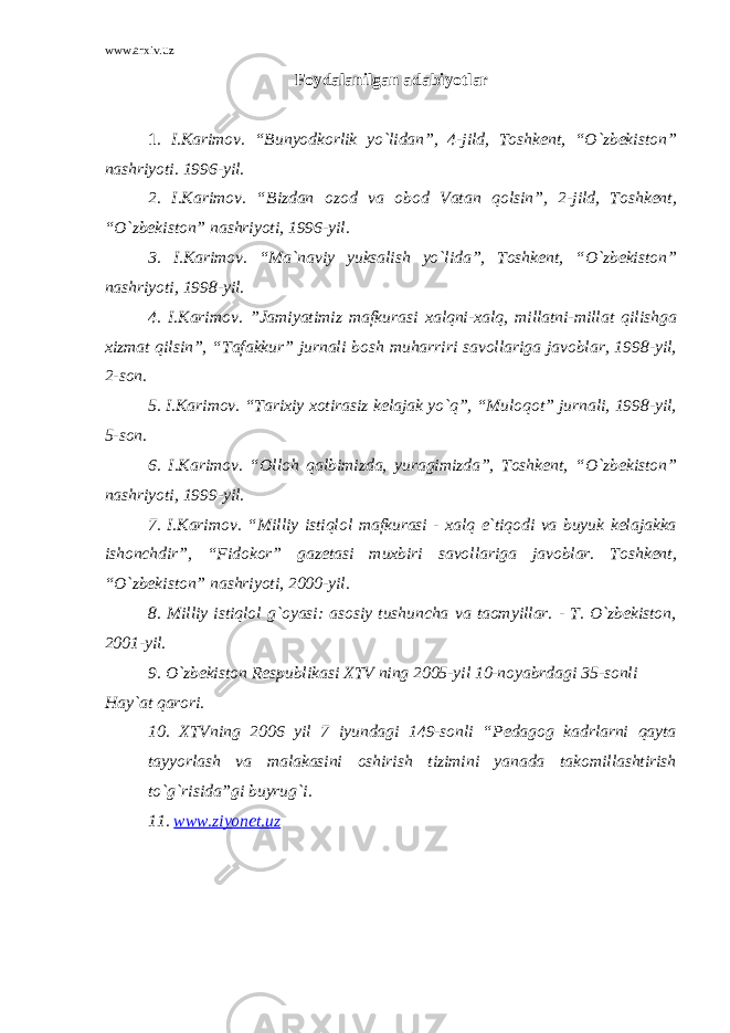 www.arxiv.uz Foydalanilgan adabiyotlar 1 . I.Karimov. “Bunyodkorlik yo`lidan”, 4-jild, Toshkent, “O`zbekiston” nashriyoti. 1996-yil. 2. I.Karimov. “Bizdan ozod va obod Vatan qolsin”, 2-jild, Toshkent, “O`zbekiston” nashriyoti, 1996-yil. 3. I.Karimov. “Ma`naviy yuksalish yo`lida”, Toshkent, “O`zbekiston” nashriyoti, 1998-yil. 4. I.Karimov. ”Jamiyatimiz mafkurasi xalqni-xalq, millatni-millat qilishga xizmat qilsin”, “Tafakkur” jurnali bosh muharriri savollariga javoblar, 1998-yil, 2-son. 5. I.Karimov. “Tarixiy xotirasiz kelajak yo`q”, “Muloqot” jurnali, 1998-yil, 5-son. 6. I.Karimov. “Olloh qalbimizda, yuragimizda”, Toshkent, “O`zbekiston” nashriyoti, 1999-yil. 7. I.Karimov. “Milliy istiqlol mafkurasi - xalq e`tiqodi va buyuk kelajakka ishonchdir”, “Fidokor” gazetasi muxbiri savollariga javoblar. Toshkent, “O`zbekiston” nashriyoti, 2000-yil. 8. Milliy istiqlol g`oyasi: asosiy tushuncha va taomyillar. - T. O`zbekiston, 2001-yil. 9. O`zbekiston Respublikasi XTV ning 2005-yil 10-noyabrdagi 35-sonli Hay`at qarori. 10. XTVning 2006 yil 7 iyundagi 149-sonli “Pedagog kadrlarni qayta tayyorlash va malakasini oshirish tizimini yanada takomillashtirish to`g`risida”gi buyrug`i. 11. www.ziyonet.uz 