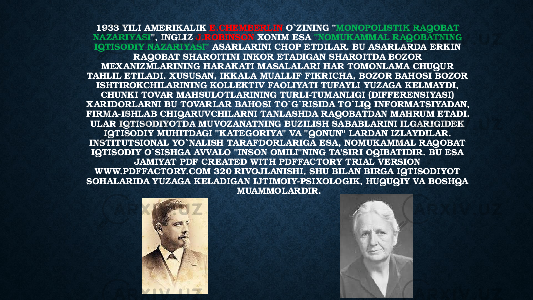 1933 YILI AMERIKALIK E.CHEMBERLIN O`ZINING &#34; MONOPOLISTIK RAQOBAT NAZARIYASI &#34;, INGLIZ J.ROBINSON XONIM ESA &#34;NOMUKAMMAL RAQOBATNING IQTISODIY NAZARIYASI&#34; ASARLARINI CHOP ETDILAR. BU ASARLARDA ERKIN RAQOBAT SHAROITINI INKOR ETADIGAN SHAROITDA BOZOR MEXANIZMLARINING HARAKATI MASALALARI HAR TOMONLAMA CHUQUR TAHLIL ETILADI. XUSUSAN, IKKALA MUALLIF FIKRICHA, BOZOR BAHOSI BOZOR ISHTIROKCHILARINING KOLLEKTIV FAOLIYATI TUFAYLI YUZAGA KELMAYDI, CHUNKI TOVAR MAHSULOTLARINING TURLI-TUMANLIGI (DIFFERENSIYASI) XARIDORLARNI BU TOVARLAR BAHOSI TO`G`RISIDA TO`LIQ INFORMATSIYADAN, FIRMA-ISHLAB CHIQARUVCHILARNI TANLASHDA R AQOBATDAN MAHRUM ETADI. ULAR IQTISODIYOTDA MUVOZANATNING BUZILISH SABABLARINI ILGARIGIDEK IQTISODIY MUHITDAGI &#34;KATEGORIYA&#34; VA &#34;QONUN&#34; LARDAN IZLAYDILAR. INSTITUTSIONAL YO`NALISH TARAFDORLARIGA ESA, NOMUKAMMAL RAQOBAT IQTISODIY O`SISHGA AVVALO &#34;INSON OMILI&#34;NING TA&#39;SIRI OQIBATIDIR. BU ESA JAMIYAT PDF CREATED WITH PDFFACTORY TRIAL VERSION W WW.PDFFACTORY.COM 320 RIVOJLANISHI, SHU BILAN BIRGA IQTISODIYOT SOHALARIDA YUZAGA KELADIGAN IJTIMOIY-PSIXOLOGIK, HUQUQIY VA BOSHQA MUAMMOLARDIR. 