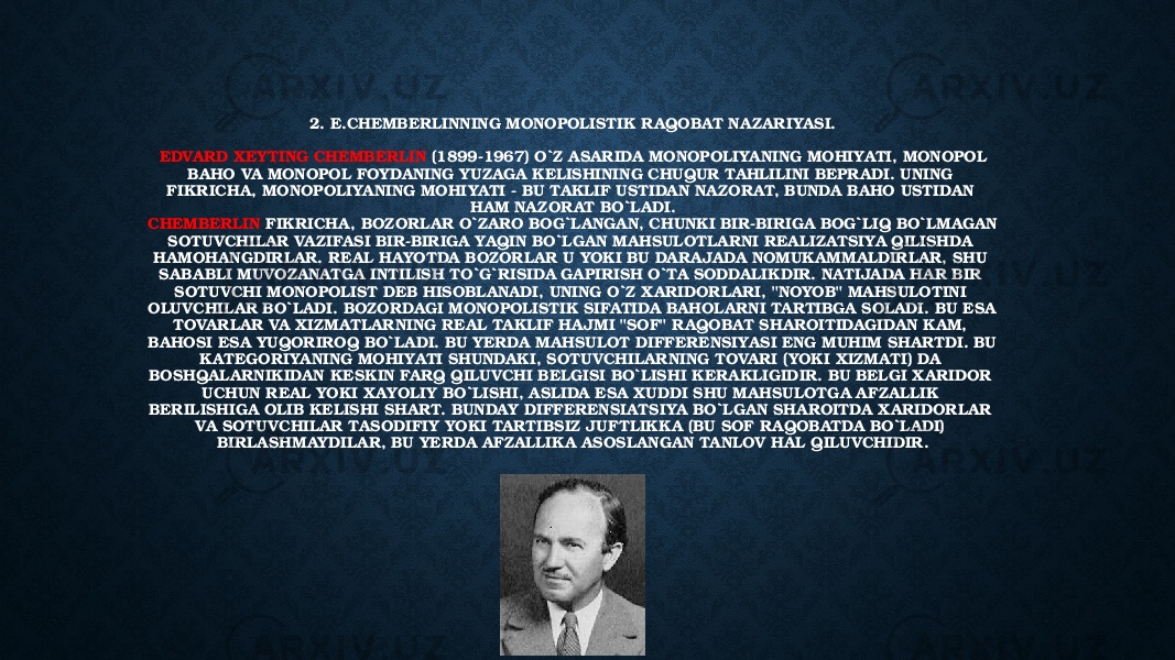 2. E.CHEMBERLINNING MONOPOLISTIK RAQOBAT NA ZARIYASI. EDVARD XEYTING CHEMBERLIN (1899-1967) O`Z ASARIDA MONOPOLIYANING MOHIYATI, MONOPOL BAHO VA MONOPOL FOYDANING YUZAGA KELISHINING CHUQUR TAHLILINI BEPRADI. UNING FIKRICHA, MONOPOLIYANING MOHIYATI - BU TAKLIF USTIDAN NAZORAT, BUNDA BAHO USTIDAN HAM NAZORAT BO`LADI. CHEMBERLIN FIKRICHA, BOZORLAR O`ZARO BOG`LANGAN, CHUNKI BIR-BIRIGA BOG`LIQ BO`LMAGAN SOTUVCHILAR VA ZIFASI BIR-BIRIGA YAQIN BO`LGAN MAHSULOTLARNI REALIZATSIYA QILISHDA HAMOHANGDIRLAR. REAL HAYOTDA BOZORLAR U YOKI BU DARAJADA NOMUKAMMALDIRLAR, SHU SABABLI MUVOZANATGA INTILISH TO`G`RISIDA GAPIRISH O`TA SODDALIKDIR. NATIJADA HAR BIR SOTUVCHI MONOPOLIST DEB HISOBLANADI, UNING O`Z XARIDORLARI, &#34;NOYOB&#34; MAHSULOTINI OLUVCHILAR BO`LADI. BOZORDAGI MONOPOLISTIK SIFATIDA BAHOLARNI TARTIBGA SOLADI. BU ESA TOVARLAR VA XIZMATLARNING REAL TAKLIF HAJMI &#34;SOF&#34; RAQOBAT SHAROITIDAGIDAN KAM, BAHOSI ESA YUQORIROQ BO`LADI. BU YERDA MAHSULOT DIFFERENSIYASI ENG MUHIM SHARTDI. BU KATEGORIYANING MOHIYATI SHUNDAKI, SOTUVCHILARNING TOVARI (YOKI XIZMATI) DA BOSHQALARNIKIDAN KESKIN FARQ QILUVCHI BELGISI BO`LISHI KERAKLIGIDIR. BU BELGI XARIDOR UCHUN REAL YOKI XAYOLIY BO`LISHI, ASLIDA ESA XUDDI SHU MAHSULOTGA AFZALLIK BERILISHIGA OLIB KELISHI SHART. BUNDAY DIFFERENSIATSIYA BO`LGAN SHAROITDA XARIDORLAR VA SOTUVCHILAR TASODIFIY YOKI TARTIBSIZ JUFTLIKKA (BU SOF RAQOBATDA BO`LADI) BIRLASHMAYDILAR, BU YERDA AFZALLIKA ASOSLANGAN TANLOV HAL QILUVCHIDIR. 