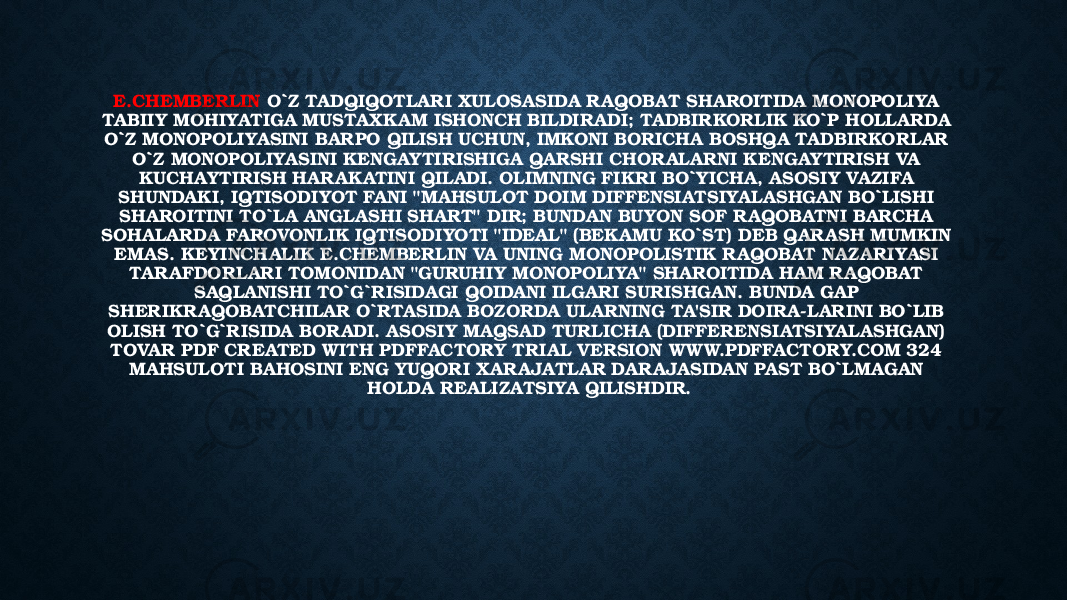 E.CHEMBERLIN O`Z TADQIQOTLARI XULOSASIDA RAQOBAT SHAROITIDA MONOPOLIYA TABIIY MOHIYATIGA MUSTAXKAM ISHONCH BILDIRADI; TADBIRKORLIK KO`P HOLLARDA O`Z MONOPOLIYASINI BARPO QILISH UCHUN, IMKONI BORICHA BOSHQA TADBIRKORLAR O`Z MONOPOLIYASINI KENGAYTIRISHIGA QARSHI CHORALARNI KENGAYTIRISH VA KUCHAYTIRISH HARAKATINI QILADI. OLIMNING FIKRI BO`YICHA, ASOSIY VAZIFA SHUNDAKI, IQTISODIYOT FANI &#34;MAHSULOT DOIM DIFFENSIATSIYALASHGAN BO`LISHI SHAROITINI TO`LA ANGLASHI SHART&#34; DIR; BUNDAN BUYON SOF RAQOBATNI BARCHA SOHALARDA FAROVONLIK IQTISODIYOTI &#34;IDEAL&#34; (BEKAMU KO`ST) DEB QARASH MUMKIN EMAS. KEYINCHALIK E.CHEMBERLIN VA UNING MONOPOLISTIK RAQOBAT NAZARIYASI TARAFDORLARI TOMONIDAN &#34;GURUHIY MONOPOLIYA&#34; SHAROITIDA HAM RAQOBAT SAQLANISHI TO`G`RISIDAGI QOIDANI ILGARI SURISHGAN. BUNDA GAP SHERIKR AQOBATCHILAR O`RTASIDA BOZORDA ULARNING TA&#39;SIR DOIRA-LARINI BO`LIB OLISH TO`G`RISIDA BOR ADI. ASOSIY MAQSAD TURLICHA (DIFFERENSIATSIYALASHGAN) TOVAR PDF CREATED WITH PDFFACTORY TRIAL VERSION WW W.PDFFACTORY.COM 324 MAHSULOTI BAHOSINI ENG YUQORI XARAJATLAR DARAJASIDAN PAST BO`LMAGAN HOLDA REALIZATSIYA QILISHDIR. 