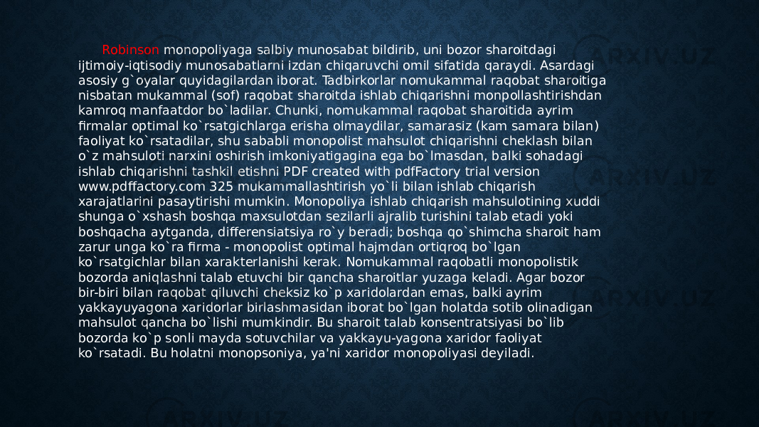  Robinson monopoliyaga salbiy munosabat bildirib, uni bozor sharoitdagi ijtimoiy-iqtisodiy munosabatlarni izdan chiqaruvchi omil sifatida qaraydi. Asardagi asosiy g`oyalar quyidagilardan iborat. Tadbirkorlar nomukammal raqobat sharoitiga nisbatan mukammal (sof) raqobat sharoitda ishlab chiqarishni monpollashtirishdan kamroq manfaatdor bo`ladilar. Chunki, nomukammal raqobat sharoitida ayrim firmalar optimal ko`rsatgichlarga erisha olmaydilar, samarasiz (kam samara bilan) faoliyat ko`rsatadilar, shu sababli monopolist mahsulot chiqarishni cheklash bilan o`z mahsuloti narxini oshirish imkoniyatigagina ega bo`lmasdan, balki sohadagi ishlab chiqarishni tashkil etishni PDF created with pdfFactory trial version www.pdffactory.com 325 mukammallashtirish yo`li bilan ishlab chiqarish xarajatlarini pasaytirishi mumkin. Monopoliya ishlab chiqarish mahsulotining xuddi shunga o`xshash boshqa maxsulotdan sezilarli ajralib turishini talab etadi yoki boshqacha aytganda, differensiatsiya ro`y beradi; boshqa qo`shimcha sharoit ham zarur unga ko`ra firma - monopolist optimal hajmdan ortiqroq bo`lgan ko`rsatgichlar bilan xarakterlanishi kerak. Nomukammal raqobatli monopolistik bozorda aniqlashni talab etuvchi bir qancha sharoitlar yuzaga keladi. Agar bozor bir-biri bilan raqobat qiluvchi cheksiz ko`p xaridolardan emas, balki ayrim yakkayuyagona xaridorlar birlashmasidan iborat bo`lgan holatda sotib olinadigan mahsulot qancha bo`lishi mumkindir. Bu sharoit talab konsentratsiyasi bo`lib bozorda ko`p sonli mayda sotuvchilar va yakkayu-yagona xaridor faoliyat ko`rsatadi. Bu holatni monopsoniya, ya&#39;ni xaridor monopoliyasi deyiladi. 