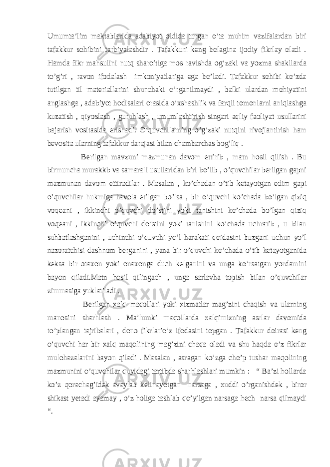 Umumta’lim maktablarida adabiyot oldida turgan o’ta muhim vazifalardan biri tafakkur sohibini tarbiyalashdir . Tafakkuri keng bolagina ijodiy fikrlay oladi . Hamda fikr mahsulini nutq sharoitiga mos ravishda og’zaki va yozma shakllarda to’g’ri , ravon ifodalash imkoniyatlariga ega bo’ladi. Tafakkur sohibi ko’zda tutilgan til materiallarini shunchaki o’rganilmaydi , balki ulardan mohiyatini anglashga , adabiyot hodisalari orasida o’xshashlik va farqli tomonlarni aniqlashga kuzatish , qiyoslash , guruhlash , umumlashtirish singari aqliy faoliyat usullarini bajarish vositasida erishadi. O’quvchilarning o’g’zaki nutqini rivojlantirish ham bevosita ularning tafakkur darajasi bilan chambarchas bog’liq . Berilgan mavzuni mazmunan davom ettirib , matn hosil qilish . Bu birmuncha murakkb va samarali usullaridan biri bo’lib , o’quvchilar berilgan gapni mazmunan davom ettiradilar . Masalan , ko’chadan o’tib ketayotgan edim gapi o’quvchilar hukmiga havola etilgan bo’lsa , bir o’quvchi ko’chada bo’lgan qiziq voqeani , ikkinchi o’quvchi do’stini yoki tanishini ko’chada bo’lgan qiziq voqeani , ikkinchi o’quvchi do’stini yoki tanishini ko’chada uchratib , u bilan suhbatlashganini , uchinchi o’quvchi yo’l harakati qoidasini buzgani uchun yo’l nazoratchisi dashnom berganini , yana bir o’quvchi ko’chada o’tib ketayotganida keksa bir otaxon yoki onaxonga duch kelganini va unga ko’rsatgan yordamini bayon qiladi.Matn hosil qilingach , unga sarlavha topish bilan o’quvchilar zimmasiga yuklatiladi . Berilgan xalq maqollari yoki xizmatlar mag’zini chaqish va ularning manosini sharhlash . Ma’lumki maqollarda xalqimizning asrlar davomida to’plangan tajribalari , dono fikrlario’z ifodasini topgan . Tafakkur doirasi keng o’quvchi har bir xalq maqolining mag’zini chaqa oladi va shu haqda o’z fikrlar mulohazalarini bayon qiladi . Masalan , asragan ko’zga cho’p tushar maqolining mazmunini o’quvchilar quyidagi tartibda sharhlashlari mumkin : “ Ba’zi hollarda ko’z qorachag’idek avaylab kelinayotgan narsaga , xuddi o’rganishdek , biror shikast yetadi ayamay , o’z holiga tashlab qo’yilgan narsaga hech narsa qilmaydi “. 