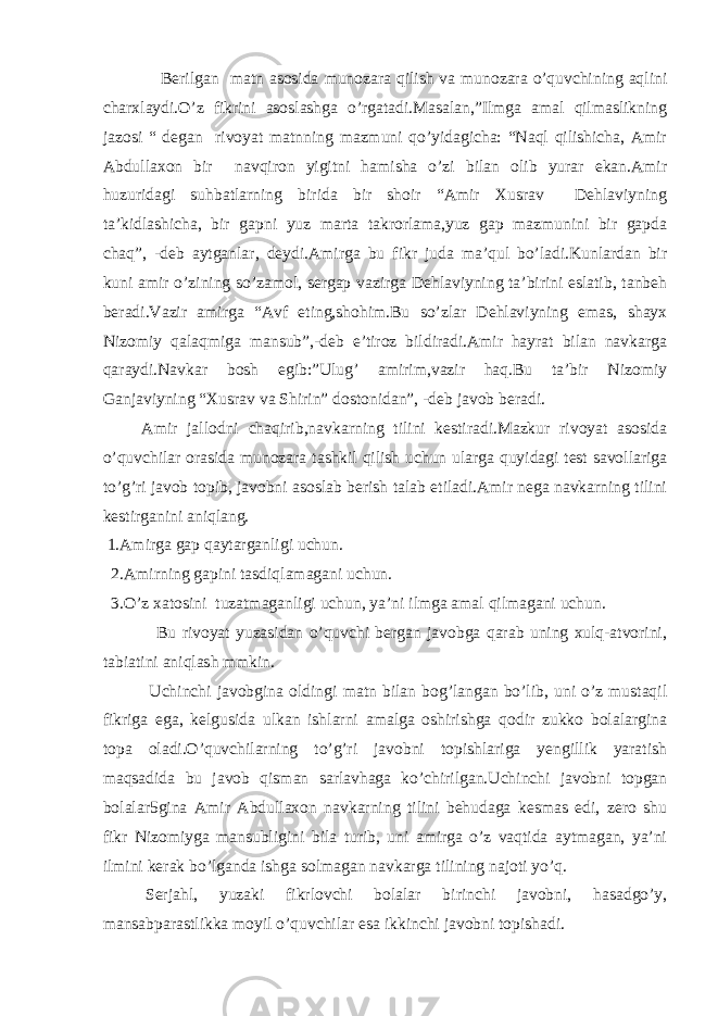 Berilgan matn asosida munozara qilish va munozara o’quvchining aqlini charxlaydi.O’z fikrini asoslashga o’rgatadi.Masalan,”Ilmga amal qilmaslikning jazosi “ degan rivoyat matnning mazmuni qo’yidagicha: “Naql qilishicha, Amir Abdullaxon bir navqiron yigitni hamisha o’zi bilan olib yurar ekan.Amir huzuridagi suhbatlarning birida bir shoir “Amir Xusrav Dehlaviyning ta’kidlashicha, bir gapni yuz marta takrorlama,yuz gap mazmunini bir gapda chaq”, -deb aytganlar, deydi.Amirga bu fikr juda ma’qul bo’ladi.Kunlardan bir kuni amir o’zining so’zamol, sergap vazirga Dehlaviyning ta’birini eslatib, tanbeh beradi.Vazir amirga “Avf eting,shohim.Bu so’zlar Dehlaviyning emas, shayx Nizomiy qalaqmiga mansub”,-deb e’tiroz bildiradi.Amir hayrat bilan navkarga qaraydi.Navkar bosh egib:”Ulug’ amirim,vazir haq.Bu ta’bir Nizomiy Ganjaviyning “Xusrav va Shirin” dostonidan”, -deb javob beradi. Amir jallodni chaqirib,navkarning tilini kestiradi.Mazkur rivoyat asosida o’quvchilar orasida munozara tashkil qilish uchun ularga quyidagi test savollariga to’g’ri javob topib, javobni asoslab berish talab etiladi.Amir nega navkarning tilini kestirganini aniqlang. 1.Amirga gap qaytarganligi uchun. 2.Amirning gapini tasdiqlamagani uchun. 3.O’z xatosini tuzatmaganligi uchun, ya’ni ilmga amal qilmagani uchun. Bu rivoyat yuzasidan o’quvchi bergan javobga qarab uning xulq-atvorini, tabiatini aniqlash mmkin. Uchinchi javobgina oldingi matn bilan bog’langan bo’lib, uni o’z mustaqil fikriga ega, kelgusida ulkan ishlarni amalga oshirishga qodir zukko bolalargina topa oladi.O’quvchilarning to’g’ri javobni topishlariga yengillik yaratish maqsadida bu javob qisman sarlavhaga ko’chirilgan.Uchinchi javobni topgan bolalar5gina Amir Abdullaxon navkarning tilini behudaga kesmas edi, zero shu fikr Nizomiyga mansubligini bila turib, uni amirga o’z vaqtida aytmagan, ya’ni ilmini kerak bo’lganda ishga solmagan navkarga tilining najoti yo’q. Serjahl, yuzaki fikrlovchi bolalar birinchi javobni, hasadgo’y, mansabparastlikka moyil o’quvchilar esa ikkinchi javobni topishadi. 