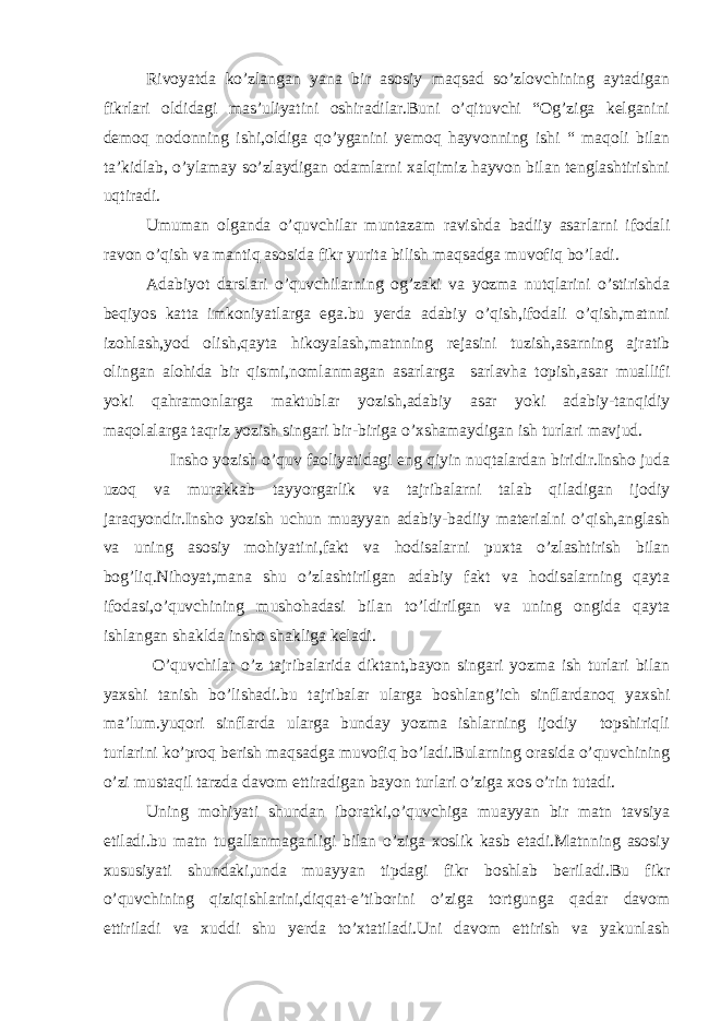 Rivoyatda ko’zlangan yana bir asosiy maqsad so’zlovchining aytadigan fikrlari oldidagi mas’uliyatini oshiradilar.Buni o’qituvchi “Og’ziga kelganini demoq nodonning ishi,oldiga qo’yganini yemoq hayvonning ishi “ maqoli bilan ta’kidlab, o’ylamay so’zlaydigan odamlarni xalqimiz hayvon bilan tenglashtirishni uqtiradi. Umuman olganda o’quvchilar muntazam ravishda badiiy asarlarni ifodali ravon o’qish va mantiq asosida fikr yurita bilish maqsadga muvofiq bo’ladi. Adabiyot darslari o’quvchilarning og’zaki va yozma nutqlarini o’stirishda beqiyos katta imkoniyatlarga ega.bu yerda adabiy o’qish,ifodali o’qish,matnni izohlash,yod olish,qayta hikoyalash,matnning rejasini tuzish,asarning ajratib olingan alohida bir qismi,nomlanmagan asarlarga sarlavha topish,asar muallifi yoki qahramonlarga maktublar yozish,adabiy asar yoki adabiy-tanqidiy maqolalarga taqriz yozish singari bir-biriga o’xshamaydigan ish turlari mavjud. Insho yozish o’quv faoliyatidagi eng qiyin nuqtalardan biridir.Insho juda uzoq va murakkab tayyorgarlik va tajribalarni talab qiladigan ijodiy jaraqyondir.Insho yozish uchun muayyan adabiy-badiiy materialni o’qish,anglash va uning asosiy mohiyatini,fakt va hodisalarni puxta o’zlashtirish bilan bog’liq.Nihoyat,mana shu o’zlashtirilgan adabiy fakt va hodisalarning qayta ifodasi,o’quvchining mushohadasi bilan to’ldirilgan va uning ongida qayta ishlangan shaklda insho shakliga keladi. O’quvchilar o’z tajribalarida diktant,bayon singari yozma ish turlari bilan yaxshi tanish bo’lishadi.bu tajribalar ularga boshlang’ich sinflardanoq yaxshi ma’lum.yuqori sinflarda ularga bunday yozma ishlarning ijodiy topshiriqli turlarini ko’proq berish maqsadga muvofiq bo’ladi.Bularning orasida o’quvchining o’zi mustaqil tarzda davom ettiradigan bayon turlari o’ziga xos o’rin tutadi. Uning mohiyati shundan iboratki,o’quvchiga muayyan bir matn tavsiya etiladi.bu matn tugallanmaganligi bilan o’ziga xoslik kasb etadi.Matnning asosiy xususiyati shundaki,unda muayyan tipdagi fikr boshlab beriladi.Bu fikr o’quvchining qiziqishlarini,diqqat-e’tiborini o’ziga tortgunga qadar davom ettiriladi va xuddi shu yerda to’xtatiladi.Uni davom ettirish va yakunlash 