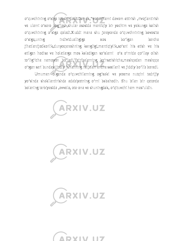 o’quvchining o’ziga topshiriladi.Demak,”voqea”larni davom ettirish ,rivojlantirish va ularni o’zaro bog’lash,shular asosida mantiqiy bir yechim va yakunga kelish o’quvchining o’ziga qoladi.Xuddi mana shu jarayonda o’quvchnining bevosita o’ziga,uning individualligiga xos bo’lgan barcha jihatlar:ijodkorlik,dunyoqarashning kengligi,mantiqiylik,so’zni his etish va his etilgan hodisa va holatlarga mos keladigan so’zlarni o’z o’rnida qo’llay olish to’lig’icha namoyon bo’ladi.Tajribalarning ko’rsatishicha,mashqadan mashqqa o’tgan sari bunday ijodiy ishlarning naijalari ancha sezilarli va jiddiy bo’lib boradi. Umuman olganda o’quvchilarning og’zaki va yozma nutqini tadrijiy yo’sinda shakllantirishda adabiyotning o’rni bebahodir. Shu bilan bir qatorda bolaning tarbiyasida ,avvalo, ota-ona va shuningdek, o’qituvchi ham mas’uldir. 