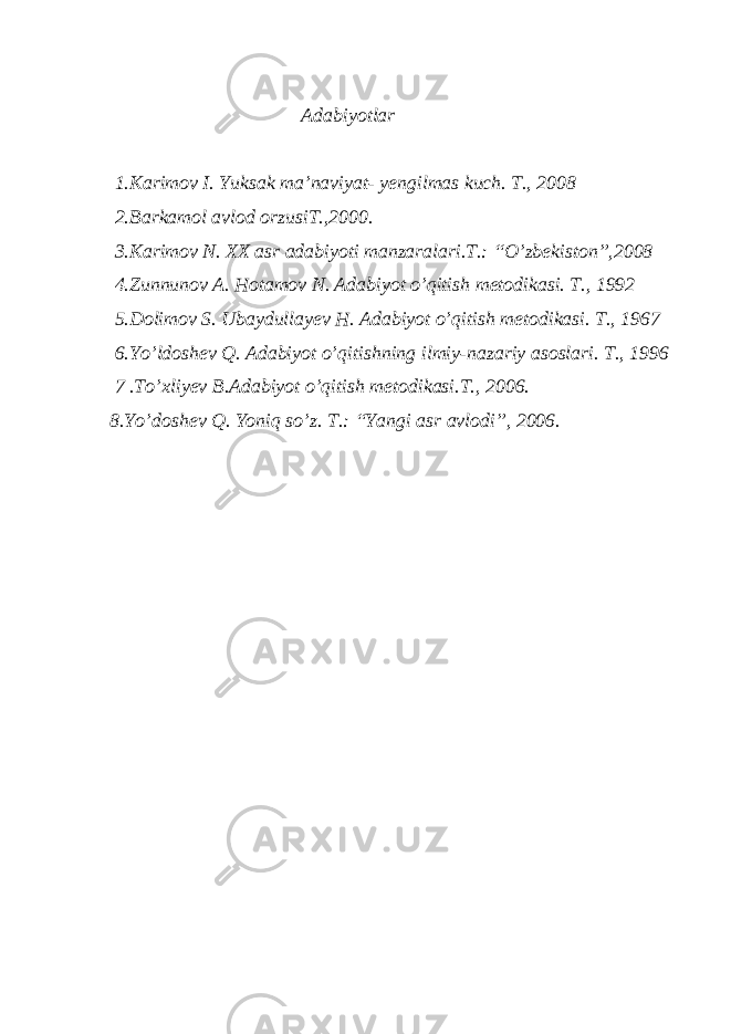  Adabiyotlar 1.Karimov I. Yuksak ma’naviyat- yengilmas kuch. T., 2008 2.Barkamol avlod orzusiT.,2000. 3.Karimov N. XX asr adabiyoti manzaralari.T.: “O’zbekiston”,2008 4 .Zunnunov A. Hotamov N. Adabiyot o’qitish metodikasi. T., 1992 5 .Dolimov S. Ubaydullayev H. Adabiyot o’qitish metodikasi. T., 1967 6.Yo’ldoshev Q. Adabiyot o’qitishning ilmiy-nazariy asoslari. T., 1996 7 .To’xliyev B.Adabiyot o’qitish metodikasi.T., 2006. 8.Yo’doshev Q. Yoniq so’z. T.: “Yangi asr avlodi”, 2006. 