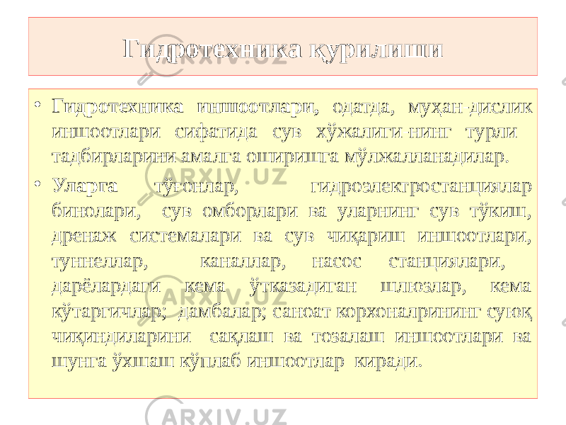 Гидротехника қурилиши • Гидротехника иншоотлари, одатда, муҳан-дислик иншоотлари сифатида сув хўжалиги-нинг турли тадбирларини амалга оширишга мўлжалланадилар. • Уларга тўғонлар, гидроэлектростанциялар бинолари, сув омборлари ва уларнинг сув тўкиш, дренаж системалари ва сув чиқариш иншоотлари, туннеллар, каналлар, насос станциялари, дарёлардаги кема ўтказадиган шлюзлар, кема кўтаргичлар; дамбалар; саноат корхоналрининг суюқ чиқиндиларини сақлаш ва тозалаш иншоотлари ва шунга ўхшаш кўплаб иншоотлар киради . 