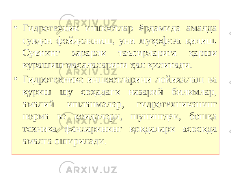 • Гидротехник иншоотлар ёрдамида амалда сувдан фойдаланиш, уни муҳофаза қилиш. Сувнинг зарарли таъсирларига қарши курашиш масалаларини ҳал қилинади. • Гидротехника иншоотларини лойиҳалаш ва қуриш шу соҳадаги назарий билимлар, амалий ишланмалар, гидротехниканинг норма ва қоидалари, шунингдек, бошқа техника фанларининг қоидалари асосида амалга оширилади. 