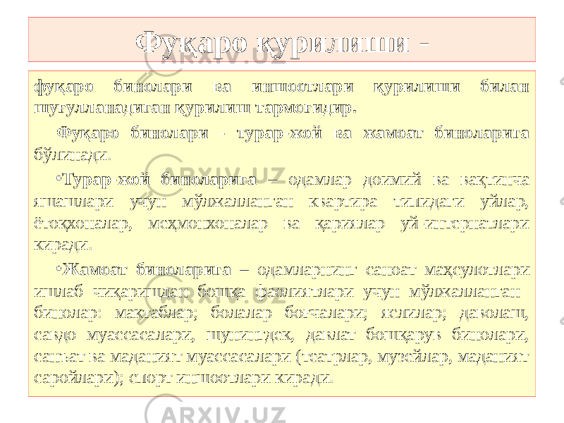 Фуқаро қурилиши - фуқаро бинолари ва иншоотлари қурилиши билан шуғулланадиган қурилиш тармоғидир. Фуқаро бинолари - турар-жой ва жамоат биноларига бўлинади. • Турар-жой биноларига – одамлар доимий ва вақтинча яшашлари учун мўлжалланган квартира типидаги уйлар, ётоқхоналар, меҳмонхоналар ва қариялар уй-интернатлари киради. • Жамоат биноларига – одамларнинг саноат маҳсулотлари ишлаб чиқаришдан бошқа фаолиятлари учун мўлжалланган бинолар: мактаблар; болалар боғчалари; яслилар; даволаш, савдо муассасалари, шунингдек, давлат бошқарув бинолари, санъат ва маданият муассасалари (театрлар, музейлар, маданият саройлари); спорт иншоотлари киради. 