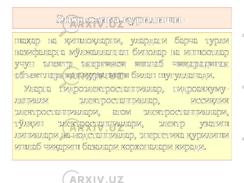 Энергетика қурилиши - шаҳар ва қишлоқларни, улардаги барча турли вазифаларга мўлжалланган бинолар ва иншоотлар учун электр энергияси ишлаб чиқарадиган объектларнинг қурилиши билан шуғулланади . Уларга гидроэлектростанциялар, гидроаккуму- ляцияли электростанциялар, иссиқлик электростанциялари, атом электростанциялари, тўлқин электростанциялари, электр узатиш линиялари ва подстанциялар, энергетика қурилиши ишлаб чиқариш базалари корхоналари киради. 