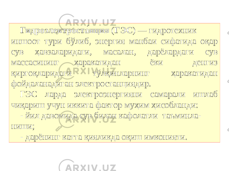 Гидроэлектроста́нция  ( ГЭС ) — гидротехник иншоот тури бўлиб, энергия манбаи сифатида оқар сув ҳавзаларидаги, масалан, дарёлардаги сув массасининг ҳаракатидан ёки денгиз қирғоқларидаги тўлқинларнинг ҳаракатидан фойдаланадиган электростанциядир. ГЭС ларда электроэнергияни самарали ишлаб чиқариш учун иккита фактор муҳим ҳисобланди: - йил давомида сув билан кафолатли таъминла- ниши; - дарёнинг катта қияликда оқиш имконияти. 