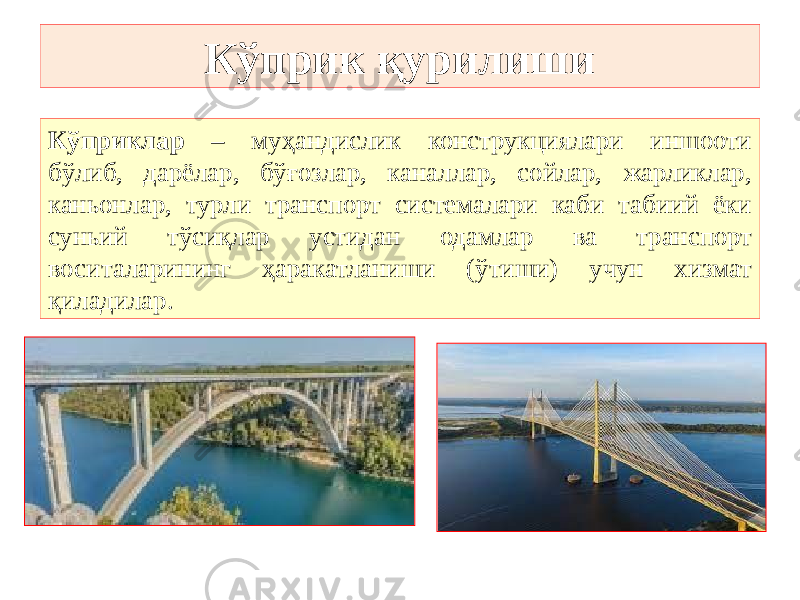 Кўприк қурилиши Кўприклар – муҳандислик конструкциялари иншооти бўлиб, дарёлар, бўғозлар, каналлар, сойлар, жарликлар, каньонлар, турли транспорт системалари каби табиий ёки суньий тўсиқлар устидан одамлар ва транспорт воситаларининг ҳаракатланиши (ўтиши) учун хизмат қиладилар. 