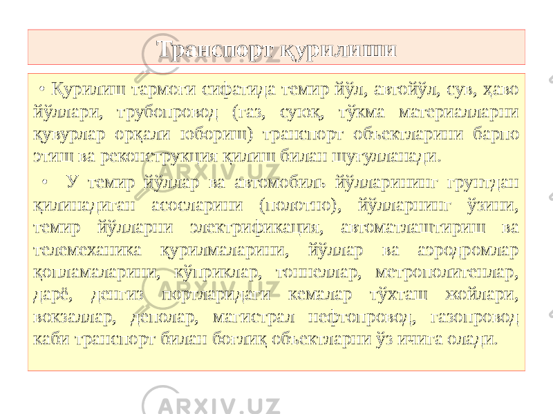 Транспорт қурилиши • Қурилиш тармоғи сифатида темир йўл, автойўл, сув, ҳаво йўллари, трубопровод (газ, суюқ, тўкма материалларни қувурлар орқали юбориш) транспорт объектларини барпо этиш ва реконструкция қилиш билан шуғулланади. • У темир йўллар ва автомобиль йўлларининг грунтдан қилинадиган асосларини (полотно), йўлларнинг ўзини, темир йўлларни электрификация, автоматлаштириш ва телемеханика қурилмаларини, йўллар ва аэродромлар қопламаларини, кўприклар, тоннеллар, метрополитенлар, дарё, денгиз портларидаги кемалар тўхташ жойлари, вокзаллар, деполар, магистрал нефтопровод, газопровод каби транспорт билан боғлиқ объектларни ўз ичига олади. 