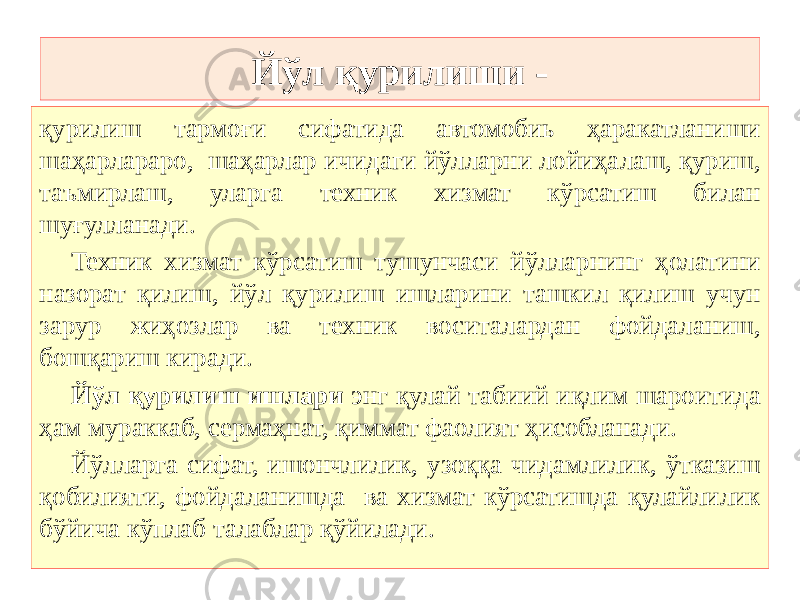 Йўл қурилиши - қурилиш тармоғи сифатида автомобиь ҳаракатланиши шаҳарлараро, шаҳарлар ичидаги йўлларни лойиҳалаш, қуриш, таъмирлаш, уларга техник хизмат кўрсатиш билан шуғулланади. Техник хизмат кўрсатиш тушунчаси йўлларнинг ҳолатини назорат қилиш, йўл қурилиш ишларини ташкил қилиш учун зарур жиҳозлар ва техник воситалардан фойдаланиш, бошқариш киради. Йўл қурилиш ишлари энг қулай табиий иқлим шароитида ҳам мураккаб, сермаҳнат, қиммат фаолият ҳисобланади. Йўлларга сифат, ишончлилик, узоққа чидамлилик, ўтказиш қобилияти, фойдаланишда ва хизмат кўрсатишда қулайлилик бўйича кўплаб талаблар қўйилади. 