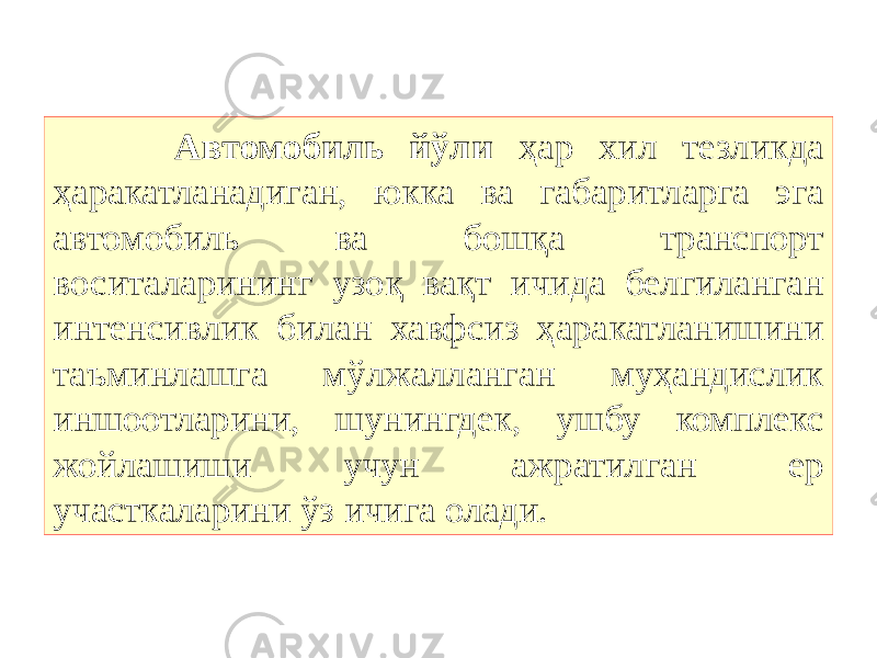  Автомобиль йўли ҳар хил тезликда ҳаракатланадиган, юкка ва габаритларга эга автомобиль ва бошқа транспорт воситаларининг узоқ вақт ичида белгиланган интенсивлик билан хавфсиз ҳаракатланишини таъминлашга мўлжалланган муҳандислик иншоотларини, шунингдек, ушбу комплекс жойлашиши учун ажратилган ер участкаларини ўз ичига олади. 