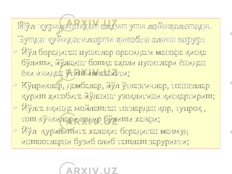 Йўл қурилишидан олдин уни лойиҳаланади. Бунда қуйидагиларни ҳисобга олиш зарур: • Йўл борадиган пунктлар орасидаги масофа қисқа бўлиши, йўлнинг бошқа аҳоли пунктлари ёнидан ёки ичидан ўтиш имконияти; • Кўприклар, дамбалар, йўл ўтказгичлар, тоннеллар қуриш ҳисобига йўлнинг узоқлигини қисқартириш ; • Йўлга яқинда жойлашган тоғлардан қор, тупроқ , тош кўчкилари содир бўлиши хавфи ; • Йўл қурилишига халақит берадиган мавжуд иншоотларни бузиб олиб ташлаш зарурияти ; 