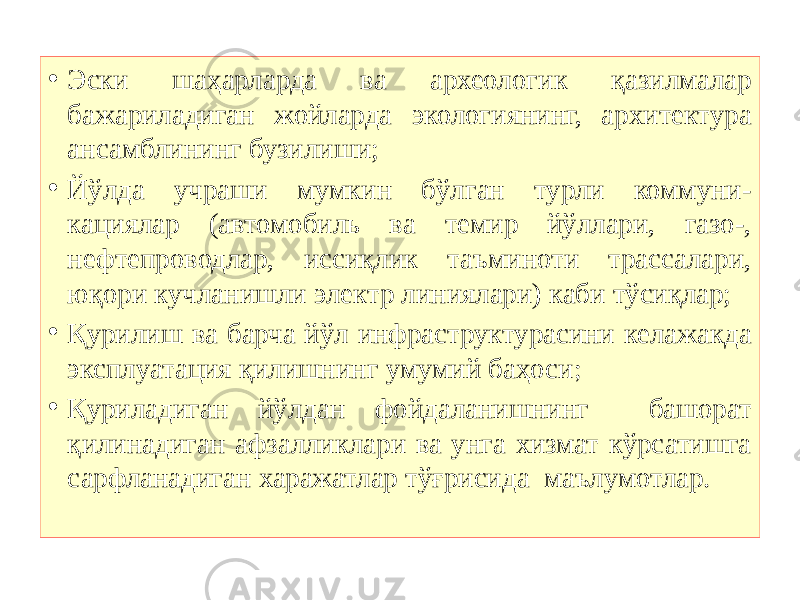 • Эски шаҳарларда ва археологик қазилмалар бажариладиган жойларда экологиянинг, архитектура ансамблининг бузилиши; • Йўлда учраши мумкин бўлган турли коммуни- кациялар (автомобиль ва темир йўллари, газо-, нефтепроводлар, иссиқлик таъминоти трассалари, юқори кучланишли электр линиялари) каби тўсиқлар; • Қурилиш ва барча йўл инфраструктурасини келажакда эксплуатация қилишнинг умумий баҳоси ; • Қуриладиган йўлдан фойдаланишнинг башорат қилинадиган афзалликлари ва унга хизмат кўрсатишга сарфланадиган харажатлар тўғрисида маълумотлар. 