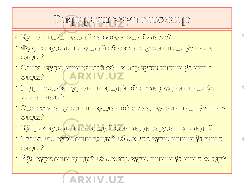 Такрорлаш учун саволлар: • Қурилишнинг қандай тармоқларини биласиз? • Фуқаро қурилиши қандай объектлар қурилишини ўз ичига олади? • Саноат қурилиши қандай объектлар қурилишини ўз ичига олади? • Гидротехника қурилиши қандай объектлар қурилишини ўз ичига олади? • Энергетика қурилиши қандай объектлар қурилишини ўз ичига олади? • Кўприк қурилишига қандай ҳолатларда зарурат туғилади? • Транспорт қурилиши қандай объектлар қурилишини ўз ичига олади? • Йўл қурилиши қандай объектлар қурилишини ўз ичига олади? 