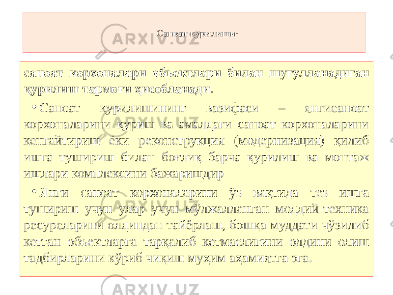 Саноат қурилиши- саноат корхоналари объектлари билан шуғулланадиган қурилиш тармоғи ҳисобланади . • Саноат қурилишининг вазифаси – янгисаноат корхоналарини қуриш ва амалдаги саноат корхоналарини кенгайтириш ёки реконструкция (модернизация) қилиб ишга тушириш билан боғлиқ барча қурилиш ва монтаж ишлари комплексини бажаришдир • Янги саноат корхоналарини ўз вақтида тез ишга тушириш учун улар учун мўлжалланган моддий-техника ресурсларини олдиндан тайёрлаш, бошқа муддати чўзилиб кетган объектларга тарқалиб кетмаслигини олдини олиш тадбирларини кўриб чиқиш муҳим аҳамиятга эга . 