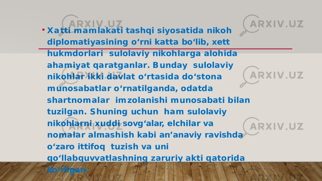 • X a tti m a m l a k ati ta s h q i s i y o s at i d a n ik oh diplomatiyasining o‘rni katta bo‘lib, xett hukmdorlari s u l o l a v i y n ik o h l a r g a a l o h i d a a h a m i y at q a r at g a n l a r . B u n d a y s u l o l a v i y n i k o h l ar i kk i d a v l at o ‘ r ta s i d a d o ‘ s to n a m un o s a b at l ar o ‘ r n at i l g a n d a, o d at d a s h a r t n o m a l ar i m z o l a n i s h i m un o s a b ati b i l an t u z i l g a n . S h un i n g u c h u n ham sulolaviy nikohlarni xuddi sovg‘alar, elchilar va nomalar almashish kabi an’anaviy ravishda o‘zaro ittifoq t u z i s h v a u n i q o ‘ ll a b q u vv at l a s h n i n g z a r u r i y a k ti q ato r i d a ko‘rilgan. 