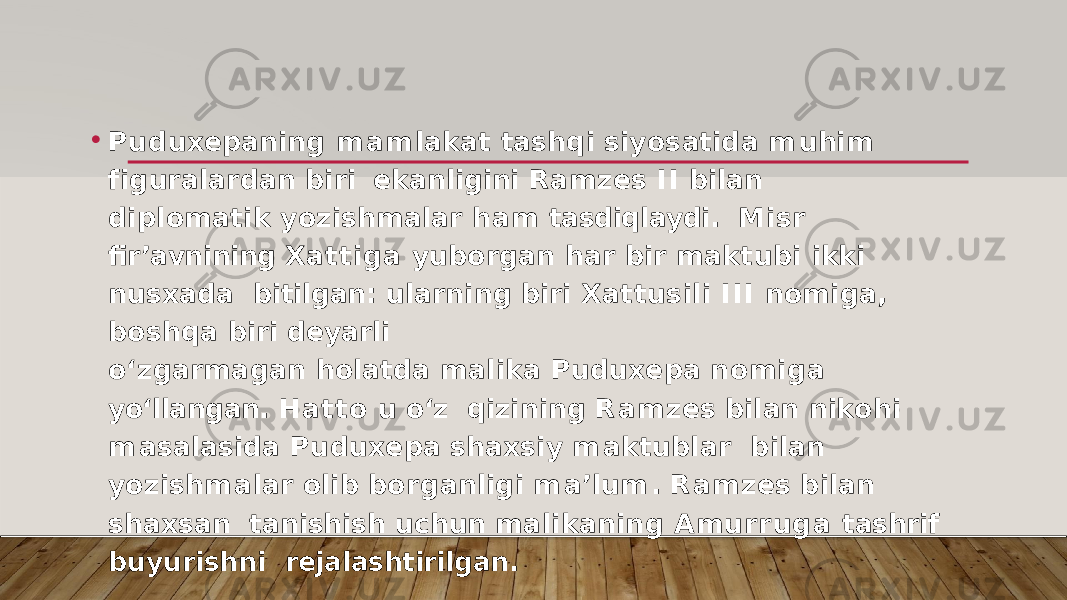 • P u d u x e p a n i n g m a m l a k at ta s h q i s i y o s at i d a m u h i m f i g u r a l a r d an b i r i ekanligini Ramzes I I bilan diplomatik yozishmalar ham tasdiqlaydi. Misr fir’avnining Xattiga yuborgan har bir maktubi ikki nusxada bitilgan: ularning biri Xattusili I I I nomiga, boshqa biri deyarli o‘zgarmagan holatda malika Puduxepa nomiga yo‘llangan. Hatto u o‘z qizinin g R a m z e s b i l an n ik o h i m a s a la s i d a P u d u x e p a s ha x s i y m a k t ub l ar b i l an y o z i s h m a l ar o l i b b o r g a n l i g i m a ’ l u m . R a m z e s b i l an s ha x s an tanishish uchun malikaning Amurruga tashrif buyurishni rejalashtirilgan. 