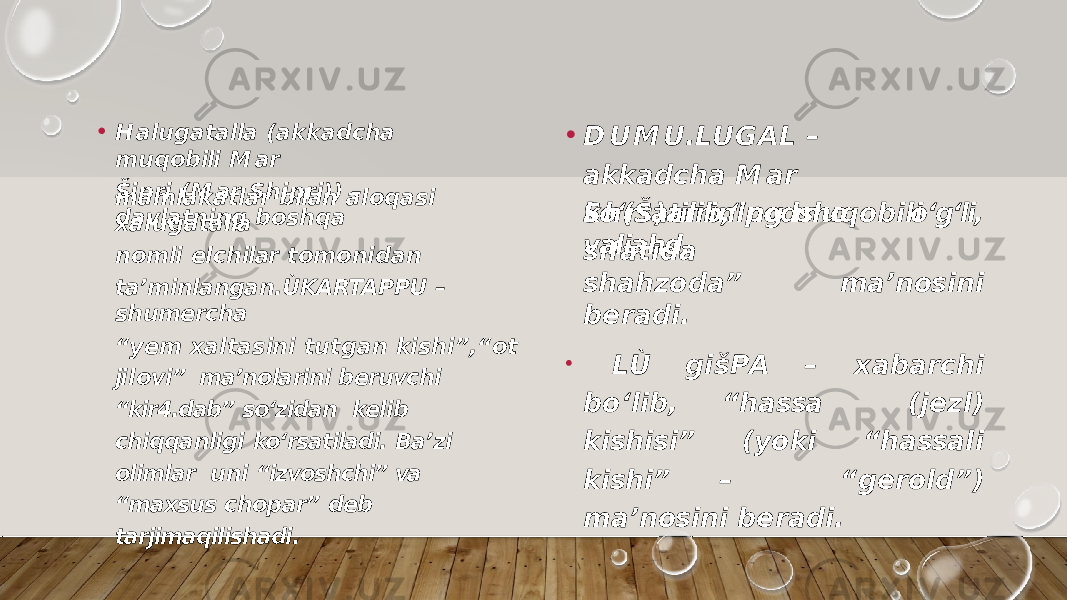 • H a lu g a t a lla ( a kk a d c ha m u q o b ili M ar Šip r i ( M ar S h i p r i ) ) – d a v la t ni n g b o s h q am a m la k a t la r b ilan a l o q a s i x a l u g a t a lla n o m li el c h ilar t o m o n i d a n ta’minlangan.ÙKARTAPPU – shumercha “ y e m x a l t a s in i t u t g a n k i s h i ” , “ o t ji l o v i” ma’nolarini beruvchi “kir4.dab” so‘zidan kelib chiqqanligi ko‘rsatiladi. Ba’zi olimlar uni “izvoshchi” va “maxsus chopar” deb tarjimaqilishadi. • D U M U . LU G AL – a kk a d c h a M a r S h ( Š ) a rr i n i n g m u q o b i l i s i f a t i d ako‘rsatilib,“podsho o‘g‘li, valiahd, sh a h z o d a ” m a ’ n os i n i b e r a d i . • LÙ g i š P A – x a b a r c h i b o ‘ l i b , “ h a ssa ( j e z l ) k i sh i s i ” ( y o k i “ h a ss a l i k i sh i ” – “ g e r o l d ” ) m a ’ n os i n i b e r a d i . 