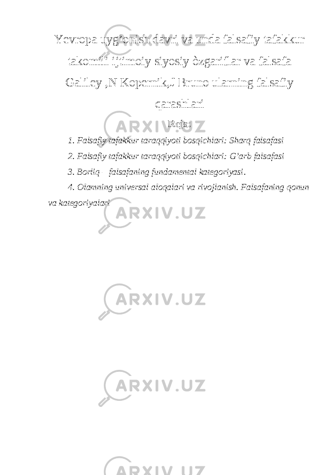 Yevropa uyg’onish davri va unda falsafiy tafakkur takomili ijtimoiy siyosiy òzgariflar va falsafa Galiley ,N Kopernik,J Bruno ularning falsafiy qarashlari Reja: 1. Falsafiy tafakkur taraqqiyoti bosqichlari: Sharq falsafasi 2. Falsafiy tafakkur taraqqiyoti bosqichlari: G’arb falsafasi 3. Borliq – falsafaning fundamental kategoriyasi . 4. Olamning universal aloqalari va rivojlanish. Falsafaning qonun va kategoriyalari 