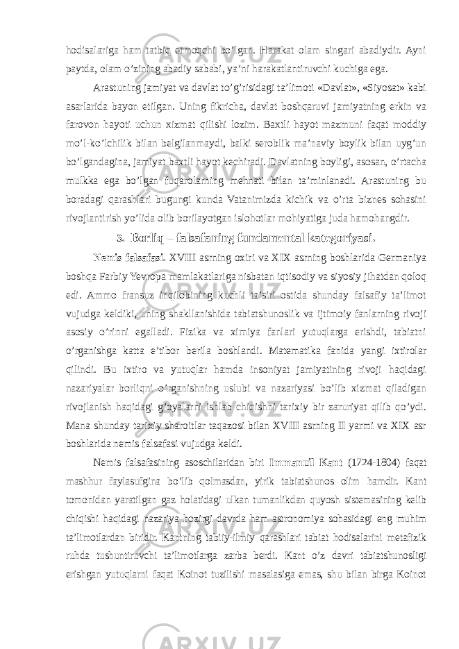 hodisalariga ham tatbiq etmoqchi bo’lgan. Harakat olam singari abadiydir. Ayni paytda, olam o’zining abadiy sababi, ya’ni harakatlantiruvchi kuchiga ega. Arastuning jamiyat va davlat to’g’risidagi ta’limoti «Davlat», «Siyosat» kabi asarlarida bayon etilgan. Uning fikricha, davlat boshqaruvi jamiyatning erkin va farovon hayoti uchun xizmat qilishi lozim. Baxtli hayot mazmuni faqat moddiy mo’l-ko’lchilik bilan belgilanmaydi, balki seroblik ma’naviy boylik bilan uyg’un bo’lgandagina, jamiyat baxtli hayot kechiradi. Davlatning boyligi, asosan, o’rtacha mulkka ega bo’lgan fuqarolarning mehnati bilan ta’minlanadi. Arastuning bu boradagi qarashlari bugungi kunda Vatanimizda kichik va o’rta biznes sohasini rivojlantirish yo’lida olib borilayotgan islohotlar mohiyatiga juda hamohangdir. 3 . Borliq – falsafaning fundamental kategoriyasi . Nemis falsafasi. XVIII asrning oxiri va XIX asrning boshlarida Germaniya boshqa Farbiy Yevropa mamlakatlariga nisbatan iqtisodiy va siyosiy jihatdan qoloq edi. Ammo fransuz inqilobining kuchli ta’siri ostida shunday falsafiy ta’limot vujudga keldiki, uning shakllanishida tabiatshunoslik va ijtimoiy fanlarning rivoji asosiy o’rinni egalladi. Fizika va ximiya fanlari yutuqlarga erishdi, tabiatni o’rganishga katta e’tibor berila boshlandi. Matematika fanida yangi ixtirolar qilindi. Bu ixtiro va yutuqlar hamda insoniyat jamiyatining rivoji haqidagi nazariyalar borliqni o’rganishning uslubi va nazariyasi bo’lib xizmat qiladigan rivojlanish haqidagi g’oyalarni ishlab chiqishni tarixiy bir zaruriyat qilib qo’ydi. Mana shunday tarixiy sharoitlar taqazosi bilan XVIII asrning II yarmi va XIX asr boshlarida nemis falsafasi vujudga keldi. Nemis falsafasining asoschilaridan biri Immanuil Kant (1724-1804) faqat mashhur faylasufgina bo’lib qolmasdan, yirik tabiatshunos olim hamdir. Kant tomonidan yaratilgan gaz holatidagi ulkan tumanlikdan quyosh sistemasining kelib chiqishi haqidagi nazariya hozirgi davrda ham astronomiya sohasidagi eng muhim ta’limotlardan biridir. Kantning tabiiy-ilmiy qarashlari tabiat hodisalarini metafizik ruhda tushuntiruvchi ta’limotlarga zarba berdi. Kant o’z davri tabiatshunosligi erishgan yutuqlarni faqat Koinot tuzilishi masalasiga emas, shu bilan birga Koinot 