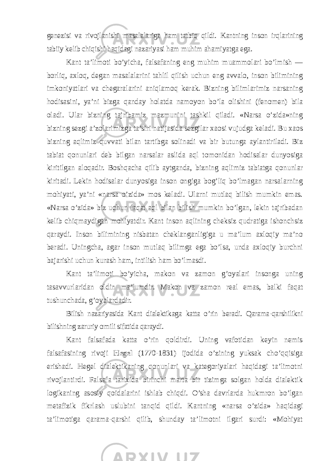 genezisi va rivojlanishi masalalariga ham tatbiq qildi. Kantning inson irqlarining tabiiy kelib chiqishi haqidagi nazariyasi ham muhim ahamiyatga ega. Kant ta’limoti bo’yicha, falsafaning eng muhim muammolari bo’lmish — borliq, axloq, degan masalalarini tahlil qilish uchun eng avvalo, inson bilimining imkoniyatlari va chegaralarini aniqlamoq kerak. Bizning bilimlarimiz narsaning hodisasini, ya’ni bizga qanday holatda namoyon bo’la olishini (fenomen) bila oladi. Ular bizning tajribamiz mazmunini tashkil qiladi. «Narsa o’zida»ning bizning sezgi a’zolarimizga ta’siri natijasida sezgilar xaosi vujudga keladi. Bu xaos bizning aqlimiz quvvati bilan tartibga solinadi va bir butunga aylantiriladi. Biz tabiat qonunlari deb bilgan narsalar aslida aql tomonidan hodisalar dunyosiga kiritilgan aloqadir. Boshqacha qilib aytganda, bizning aqlimiz tabiatga qonunlar kiritadi. Lekin hodisalar dunyosiga inson ongiga bog’liq bo’lmagan narsalarning mohiyati, ya’ni «narsa o’zida» mos keladi. Ularni mutlaq bilish mumkin emas. «Narsa o’zida» biz uchun faqat aql bilan bilish mumkin bo’lgan, lekin tajribadan kelib chiqmaydigan mohiyatdir. Kant inson aqlining cheksiz qudratiga ishonchsiz qaraydi. Inson bilimining nisbatan cheklanganligiga u ma’lum axloqiy ma’no beradi. Uningcha, agar inson mutlaq bilimga ega bo’lsa, unda axloqiy burchni bajarishi uchun kurash ham, intilish ham bo’lmasdi. Kant ta’limoti bo’yicha, makon va zamon g’oyalari insonga uning tasavvurlaridan oldin ma’lumdir. Makon va zamon real emas, balki faqat tushunchada, g’oyalardadir. Bilish nazariyasida Kant dialektikaga katta o’rin beradi. Qarama-qarshilikni bilishning zaruriy omili sifatida qaraydi. Kant falsafada katta o’rin qoldirdi. Uning vafotidan keyin nemis falsafasining rivoji Hegel (1770-1831) ijodida o’zining yuksak cho’qqisiga erishadi. Hegel dialektikaning qonunlari va kategoriyalari haqidagi ta’limotni rivojlantirdi. Falsafa tarixida birinchi marta bir tizimga solgan holda dialektik logikaning asosiy qoidalarini ishlab chiqdi. O’sha davrlarda hukmron bo’lgan metafizik fikrlash uslubini tanqid qildi. Kantning «narsa o’zida» haqidagi ta’limotiga qarama-qarshi qilib, shunday ta’limotni ilgari surdi: «Mohiyat 