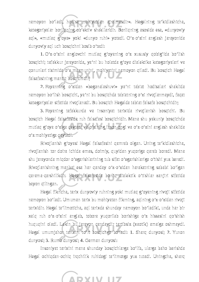 namoyon bo’ladi, hodisa mohiyatdan ajralmasdir». Hegelning ta’kidlashicha, kategoriyalar borliqning ob’ektiv shakllaridir. Borliqning asosida esa, «dunyoviy aql», «mutlaq g’oya» yoki «dunyo ruhi» yotadi. O’z-o’zini anglash jarayonida dunyoviy aql uch bosqichni bosib o’tadi: 1.   O’z-o’zini anglovchi mutlaq g’oyaning o’z xususiy qobig’ida bo’lish bosqichi; tafakkur jarayonida, ya’ni bu holatda g’oya dialektika kategoriyalari va qonunlari tizimida o’z mazmunini, mohiyatini namoyon qiladi. Bu bosqich Hegel falsafasining mantiq bosqichidir; 2.   Foyanning o’zidan «begonalashuvi» ya’ni tabiat hodisalari shaklida namoyon bo’lish bosqichi, ya’ni bu bosqichda tabiatning o’zi rivojlanmaydi, faqat kategoriyalar sifatida rivojlanadi. Bu bosqich Hegelda tabiat falsafa bosqichidir; 3.   Foyaning tafakkurda va insoniyat tarixida rivojlanish bosqichi. Bu bosqich Hegel falsafasida ruh falsafasi bosqichidir. Mana shu yakuniy bosqichda mutlaq g’oya o’ziga qaytadi va o’zining inson ongi va o’z-o’zini anglash shaklida o’z mohiyatiga qaytadi. Rivojlanish g’oyasi Hegel falsafasini qamrab olgan. Uning ta’kidlashicha, rivojlanish tor doira ichida emas, doimiy, quyidan yuqoriga qarab boradi. Mana shu jarayonda miqdor o’zgarishlarining tub sifat o’zgarishlariga o’tishi yuz beradi. Rivojlanishning manbai esa har qanday o’z-o’zidan harakatning sababi bo’lgan qarama-qarshilikdir. Hegel falsafasida borliq dialektik o’tishlar zanjiri sifatida bayon qilingan. Hegel fikricha, tarix dunyoviy ruhning yoki mutlaq g’oyaning rivoji sifatida namoyon bo’ladi. Umuman tarix bu mohiyatan fikrning, aqlning o’z-o’zidan rivoji tarixidir. Hegel ta’limoticha, aql tarixda shunday namoyon bo’ladiki, unda har bir xalq ruh o’z-o’zini anglab, tobora yuqorilab borishiga o’z hissasini qo’shish huquqini oladi. Lekin bu jarayon qandaydir tartibsiz (xaotik) amalga oshmaydi. Hegel umumjahon tarixini to’rt bosqichga bo’ladi: 1. Sharq dunyosi; 2. Yunon dunyosi; 3. Rumo dunyosi; 4. German dunyosi: Insoniyat tarixini mana shunday bosqichlarga bo’lib, ularga baho berishda Hegel ochiqdan-ochiq irqchilik ruhidagi ta’limotga yuz tutadi. Uningcha, sharq 