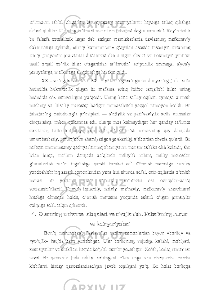 ta’limotini ishlab chiqdilar. Uning asosiy nazariyalarini hayotga tatbiq qilishga da’vat qildilar. Ularning ta’limoti marksizm falsafasi degan nom oldi. Keyinchalik bu falsafa sotsialistik lager deb atalgan mamlakatlarda davlatning mafkuraviy doktrinasiga aylandi, «ilmiy kommunizm» g’oyalari asosida insoniyat tarixining tabiiy jarayonini proletariat diktaturasi deb atalgan davlat va hokimiyat yuritish usuli orqali zo’rlik bilan o’zgartirish ta’limotini ko’pchilik ommaga, siyosiy partiyalarga, mafkuraga singdirishga harakat qildi. XX asrning boshlaridan 80 — yillarning oxirigacha dunyoning juda katta hududida hukmronlik qilgan bu mafkura sobiq Ittifoq tarqalishi bilan uning hududida o’z ustuvorligini yo’qotdi. Uning katta salbiy oqibati ayniqsa o’tmish madaniy va falsafiy merosiga bo’lgan munosabatda yaqqol namoyon bo’ldi. Bu falsafaning metodologik prinsiplari — sinfiylik va partiyaviylik xolis xulosalar chiqarishga imkon qoldirmas edi. ularga mos kelmaydigan har qanday ta’limot qoralanar, hatto butunlay inkor qilinardi. O’tmish merosining qay darajada umumbashariy, umumjahon ahamiyatiga ega ekanligi e’tibordan chetda qolardi. Bu nafaqat umuminsoniy qadriyatlarning ahamiyatini mensimaslikka olib kelardi, shu bilan birga, ma’lum darajada xalqlarda milliylik ruhini, milliy merosdan g’ururlanish ruhini tugatishga qarshi harakat edi. O’tmish merosiga bunday yondoshishning zararli tomonlaridan yana biri shunda ediki, oxir-oqibatda o’tmish merosi bir yoqlama talqin qilinardi, ko’pincha esa ochiqdan-ochiq soxtalashtirilardi. Ijtimoiy-iqtisodiy, tarixiy, ma’naviy, mafkuraviy sharoitlarni hisobga olmagan holda, o’tmish merosini yuqorida eslatib o’tgan prinsiplar qolipiga solib talqin qilinardi. 4. Olamning universal aloqalari va rivojlanish. Falsafaning qonun va kategoriyalari Borliq tushunchasi. Faylasuflar qadim zamonlardan buyon «borliq» va «yo’qlik» haqida bahs yuritishgan. Ular borliqning vujudga kelishi, mohiyati, xususiyatlari va shakllari haqida ko’plab asarlar yozishgan. Xo’sh, borliq nima? Bu savol bir qarashda juda oddiy ko’ringani bilan unga shu choqqacha barcha kishilarni birday qanoatlantiradigan javob topilgani yo’q. Bu holat borliqqa 