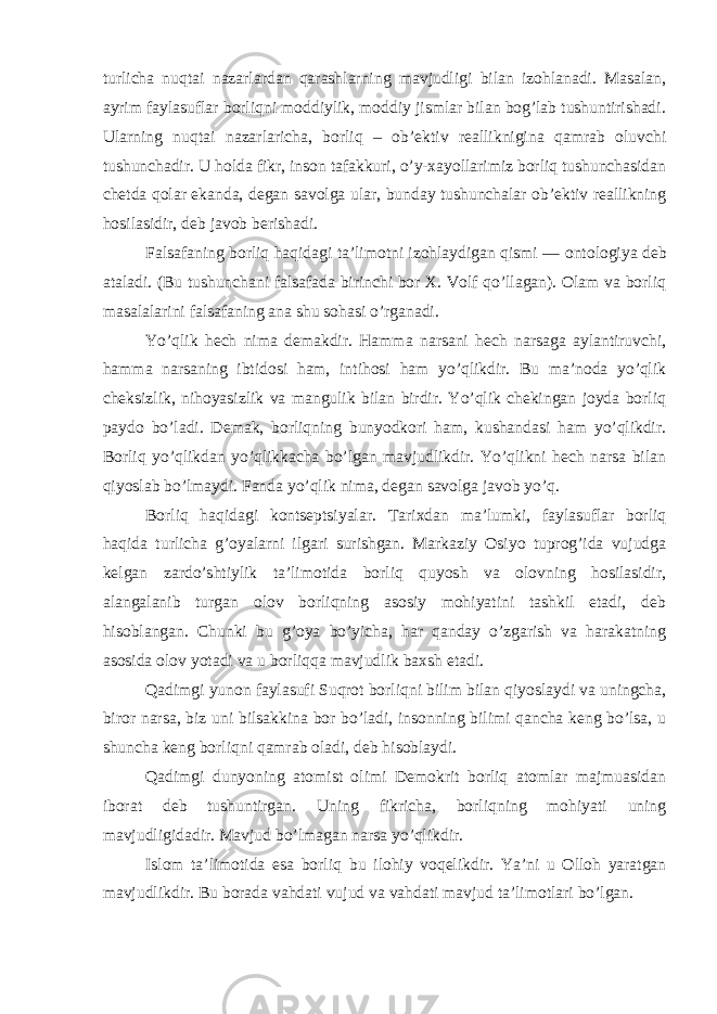 turlicha nuqtai nazarlardan qarashlarning mavjudligi bilan izohlanadi. Masalan, ayrim faylasuflar borliqni moddiylik, moddiy jismlar bilan bog’lab tushuntirishadi. Ularning nuqtai nazarlaricha, borliq – ob’ektiv realliknigina qamrab oluvchi tushunchadir. U holda fikr, inson tafakkuri, o’y-xayollarimiz borliq tushunchasidan chetda qolar ekanda, degan savolga ular, bunday tushunchalar ob’ektiv reallikning hosilasidir, deb javob berishadi. Falsafaning borliq haqidagi ta’limotni izohlaydigan qismi — ontologiya deb ataladi. (Bu tushunchani falsafada birinchi bor X. Volf qo’llagan). Olam va borliq masalalarini falsafaning ana shu sohasi o’rganadi. Yo’qlik hech nima demakdir. Hamma narsani hech narsaga aylantiruvchi, hamma narsaning ibtidosi ham, intihosi ham yo’qlikdir. Bu ma’noda yo’qlik cheksizlik, nihoyasizlik va mangulik bilan birdir. Yo’qlik chekingan joyda borliq paydo bo’ladi. Demak, borliqning bunyodkori ham, kushandasi ham yo’qlikdir. Borliq yo’qlikdan yo’qlikkacha bo’lgan mavjudlikdir. Yo’qlikni hech narsa bilan qiyoslab bo’lmaydi. Fanda yo’qlik nima, degan savolga javob yo’q. Borliq haqidagi kontseptsiyalar . Tarixdan ma’lumki, faylasuflar borliq haqida turlicha g’oyalarni ilgari surishgan. Markaziy Osiyo tuprog’ida vujudga kelgan zardo’shtiylik ta’limotida borliq quyosh va olovning hosilasidir, alangalanib turgan olov borliqning asosiy mohiyatini tashkil etadi, deb hisoblangan. Chunki bu g’oya bo’yicha, har qanday o’zgarish va harakatning asosida olov yotadi va u borliqqa mavjudlik baxsh etadi. Qadimgi yunon faylasufi Suqrot borliqni bilim bilan qiyoslaydi va uningcha, biror narsa, biz uni bilsakkina bor bo’ladi, insonning bilimi qancha keng bo’lsa, u shuncha keng borliqni qamrab oladi, deb hisoblaydi. Qadimgi dunyoning atomist olimi Demokrit borliq atomlar majmuasidan iborat deb tushuntirgan. Uning fikricha, borliqning mohiyati uning mavjudligidadir. Mavjud bo’lmagan narsa yo’qlikdir. Islom ta’limotida esa borliq bu ilohiy voqelikdir. Ya’ni u Olloh yaratgan mavjudlikdir. Bu borada vahdati vujud va vahdati mavjud ta’limotlari bo’lgan. 