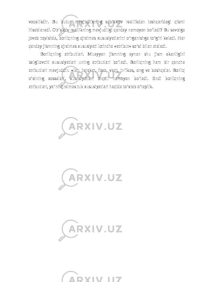 voqelikdir. Bu butun mavjudlikning sub’ektiv reallikdan tashqaridagi qismi hisoblanadi. Ob’ektiv reallikning mavjudligi qanday namoyon bo’ladi? Bu savolga javob topishda, borliqning ajralmas xususiyatlarini o’rganishga to’g’ri keladi. Har qanday jismning ajralmas xususiyati lotincha «atribut» so’zi bilan ataladi. Borliqning atributlari. Muayyan jismning aynan shu jism ekanligini belgilovchi xususiyatlari uning atributlari bo’ladi. Borliqning ham bir qancha atributlari mavjuddir. «lar: harakat, fazo, vaqt, in’ikos, ong va boshqalar. Borliq o’zining xossalari, xususiyatlari orqali namoyon bo’ladi. Endi borliqning atributlari, ya’ni ajralmas tub xususiyatlari haqida to’xtab o’taylik. 