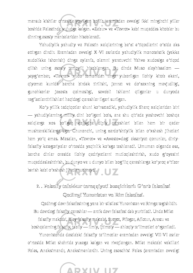 mansub kishilar o’rtasida yoyilgan bo’lib, eramizdan avvalgi ikki minginchi yillar boshida Falastinda vujudga kelgan. «Zabur» va «Tavrot» kabi muqaddas kitoblar bu dinning asosiy manbalaridan hisoblanadi. Yahudiylik yahudiy va Falastin xalqlarining ba’zi e’tiqodlarini o’zida aks ettirgan dindir. Eramizdan avvalgi X-VI asrlarda yahudiylik monoteistik (yakka xudolikka ishonish) dinga aylanib, olamni yaratuvchi Yahve xudosiga e’tiqod qilish uning asosiy tamoyili hisoblangan. Bu dinda Muso alayhissalom — payg’ambar, «Tavrot» xudo tomonidan unga yuborilgan ilohiy kitob ekani, qiyomat kunida barcha birdek tirilishi, jannat va do’zaxning mavjudligi, gunohkorlar jazosiz qolmasligi, savobli ishlarni qilganlar u dunyoda rag’batlantirilishlari haqidagi qarashlar ilgari surilgan. Ko’p yillik tadqiqotlar shuni ko’rsatadiki, yahudiylik Sharq xalqlaridan biri — yahudiylarning milliy dini bo’lgani bois, ana shu qit’ada yashovchi boshqa xalqlarga xos bo’lgan ko’pgina diniy qarashlari bilan ham bir qadar mushtarakliklarga ega. Chunonchi, uning zardo’shtiylik bilan o’xshash jihatlari ham yo’q emas. Masalan, «Tavrot» va «Avesto»dagi aksariyat qonunlar, diniy- falsafiy kategoriyalar o’rtasida yaqinlik ko’zga tashlanadi. Umuman olganda esa, barcha dinlar orasida ilohiy qadriyatlarni mutloqlashtirish, xudo g’oyasini muqaddaslashtirish, bu dunyo va u dunyo bilan bog’liq qarashlarga ko’proq e’tibor berish kabi o’xshash jihatlar uchraydi. 2. . Falsafiy tafakkur taraqqiyoti bosqichlari: G’arb falsafasi Qadimgi Yunoniston va Rim falsafasi. Qadimgi davr falsafasining yana bir silsilasi Yunoniston va Rimga tegishlidir. Bu davrdagi falsafiy qarashlar — antik davr falsafasi deb yuritiladi. Unda Milet falsafiy maktabi, Eley falsafiy maktabi, Suqrot, Pifagor, Aflotun, Arastu va boshqalarning falsafiy, tabiiy — ilmiy, ijtimoiy — ahloqiy ta’limotlari o’rganiladi. Yunonistonda dastlabki falsafiy ta’limotlar eramizdan avvalgi VII-VI asrlar o’rtasida Milet shahrida yuzaga kelgan va rivojlangan. Milet maktabi vakillari Fales, Anaksimandr, Anaksimenlardir. Uning asoschisi Fales (eramizdan avvalgi 