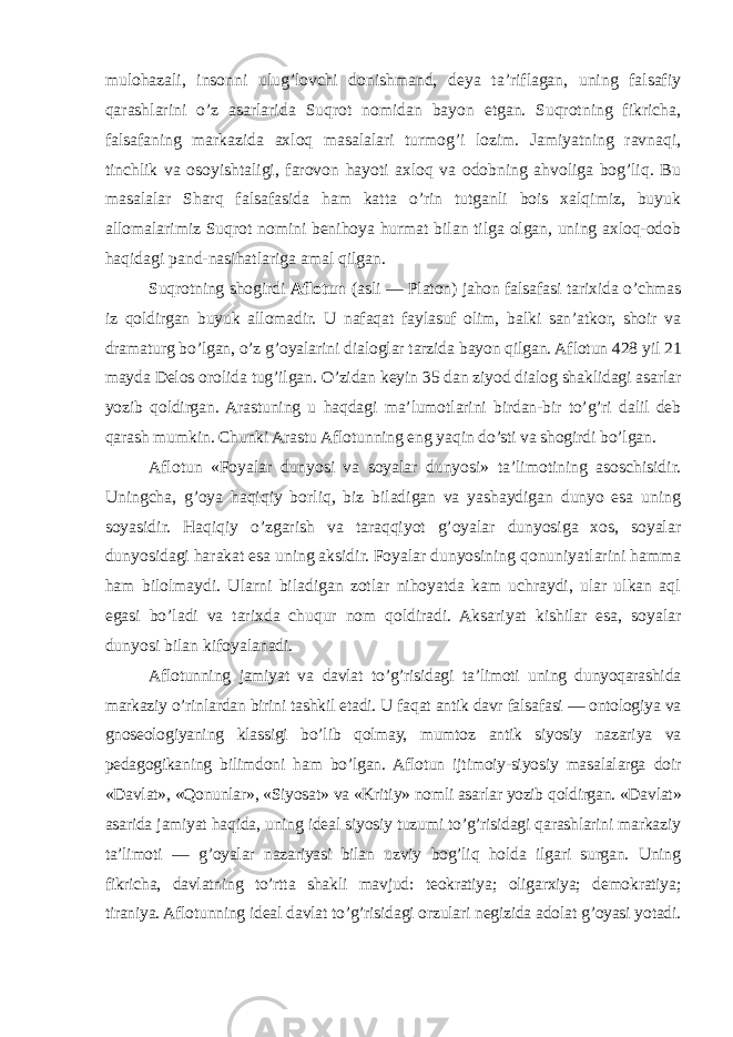 mulohazali, insonni ulug’lovchi donishmand, deya ta’riflagan, uning falsafiy qarashlarini o’z asarlarida Suqrot nomidan bayon etgan. Suqrotning fikricha, falsafaning markazida axloq masalalari turmog’i lozim. Jamiyatning ravnaqi, tinchlik va osoyishtaligi, farovon hayoti axloq va odobning ahvoliga bog’liq. Bu masalalar Sharq falsafasida ham katta o’rin tutganli bois xalqimiz, buyuk allomalarimiz Suqrot nomini benihoya hurmat bilan tilga olgan, uning axloq-odob haqidagi pand-nasihatlariga amal qilgan. Suqrotning shogirdi Aflotun (asli — Platon) jahon falsafasi tarixida o’chmas iz qoldirgan buyuk allomadir. U nafaqat faylasuf olim, balki san’atkor, shoir va dramaturg bo’lgan, o’z g’oyalarini dialoglar tarzida bayon qilgan. Aflotun 428 yil 21 mayda Delos orolida tug’ilgan. O’zidan keyin 35 dan ziyod dialog shaklidagi asarlar yozib qoldirgan. Arastuning u haqdagi ma’lumotlarini birdan-bir to’g’ri dalil deb qarash mumkin. Chunki Arastu Aflotunning eng yaqin do’sti va shogirdi bo’lgan. Aflotun «Foyalar dunyosi va soyalar dunyosi» ta’limotining asoschisidir. Uningcha, g’oya haqiqiy borliq, biz biladigan va yashaydigan dunyo esa uning soyasidir. Haqiqiy o’zgarish va taraqqiyot g’oyalar dunyosiga xos, soyalar dunyosidagi harakat esa uning aksidir. Foyalar dunyosining qonuniyatlarini hamma ham bilolmaydi. Ularni biladigan zotlar nihoyatda kam uchraydi, ular ulkan aql egasi bo’ladi va tarixda chuqur nom qoldiradi. Aksariyat kishilar esa, soyalar dunyosi bilan kifoyalanadi. Aflotunning jamiyat va davlat to’g’risidagi ta’limoti uning dunyoqarashida markaziy o’rinlardan birini tashkil etadi. U faqat antik davr falsafasi — ontologiya va gnoseologiyaning klassigi bo’lib qolmay, mumtoz antik siyosiy nazariya va pedagogikaning bilimdoni ham bo’lgan. Aflotun ijtimoiy-siyosiy masalalarga doir «Davlat», «Qonunlar», «Siyosat» va «Kritiy» nomli asarlar yozib qoldirgan. «Davlat» asarida jamiyat haqida, uning ideal siyosiy tuzumi to’g’risidagi qarashlarini markaziy ta’limoti — g’oyalar nazariyasi bilan uzviy bog’liq holda ilgari surgan. Uning fikricha, davlatning to’rtta shakli mavjud: teokratiya; oligarxiya; demokratiya; tiraniya. Aflotunning ideal davlat to’g’risidagi orzulari negizida adolat g’oyasi yotadi. 