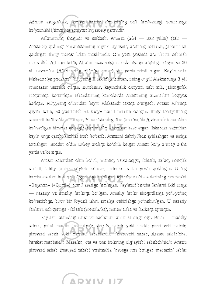 Aflotun aytganidek, jamiyat barcha a’zolarining odil jamiyatdagi qonunlarga bo’ysunishi ijtimoiy taraqqiyotning asosiy garovidir. Aflotunning shogirdi va safdoshi Arastu (384 — 322 yillar) (asli — Aristotel) qadimgi Yunonistonning buyuk faylasufi, o’zining betakror, jahonni lol qoldirgan ilmiy merosi bilan mashhurdir. O’n yetti yoshida o’z ilmini oshirish maqsadida Afinaga kelib, Aflotun asos solgan akademiyaga o’qishga kirgan va 20 yil davomida (Aflotunning o’limiga qadar) shu yerda tahsil olgan. Keyinchalik Makedoniya podshosi Filippning II taklifiga binoan, uning o’g’li Aleksandrga 3 yil muntazam ustozlik qilgan. Binobarin, keyinchalik dunyoni zabt etib, jahongirlik maqomiga ko’tarilgan iskandarning kamolotida Arastuning xizmatlari beqiyos bo’lgan. Filippning o’limidan keyin Aleksandr taxtga o’tirgach, Arastu Afinaga qaytib kelib, 50 yoshlarida «Likkey» nomli maktab ochgan. Ilmiy faoliyatining samarali bo’lishida, umuman, Yunonistondagi ilm-fan rivojida Aleksandr tomonidan ko’rsatilgan himmat va rag’batlar muhim ahamiyat kasb etgan. Iskandar vafotidan keyin unga qarshi kuchlar bosh ko’tarib, Arastuni dahriylikda ayblashgan va sudga tortishgan. Suddan oldin Evbey oroliga ko’chib ketgan Arastu ko’p o’tmay o’sha yerda vafot etgan. Arastu zabardast olim bo’lib, mantiq, psixologiya, falsafa, axloq, notiqlik san’ati, tabiiy fanlar bo’yicha o’lmas, bebaho asarlar yozib qoldirgan. Uning barcha asarlari borliqni o’rganishga qartilgan. Mantiqqa oid asarlarining barchasini «Organon» («Qurol») nomli asariga jamlagan. Faylasuf barcha fanlarni ikki turga — nazariy va amaliy fanlarga bo’lgan. Amaliy fanlar shogirdlarga yo’l-yo’riq ko’rsatishga, biror bir foydali ishni amalga oshirishga yo’naltirilgan. U nazariy fanlarni uch qismga   - falsafa (metafizika), matematika va fizikaga ajratgan. Faylasuf olamdagi narsa va hodisalar to’rtta sababga ega. Bular — moddiy sabab, ya’ni modda (materiya); shakliy sabab yoki shakl; yaratuvchi sabab; pirovard sabab yoki maqsad sabablardir. Yaratuvchi sabab, Arastu talqinicha, harakat manbaidir. Masalan, ota va ona bolaning ulg’ayishi sababchisidir. Arastu pirovard sabab (maqsad sabab) vositasida insonga xos bo’lgan maqsadni tabiat 