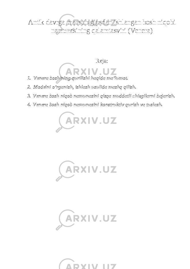 Аntik davrga mansub gipsdan ishlangan bosh niqobi namunasining qalamtasviri (Venera) Reja: 1. Venera boshining qurilishi haqida ma ’lumot. 2. Modelni o ‘rganish, ishlash usulida mashq qilish. 3. Venera bosh niqob namunasini qisqa muddatli chizgilarni bajarish. 4. Venera bosh niqob namunasini konstruktiv qurish va tuslash. 