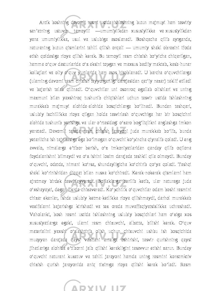 Antik boshning davomli rasmi ustida ishlashning butun majmuyi ham tasviriy san ’atning ustuvor tamoyili —umumiylikdan xususiylikka va xususiylikdan yana umumiylikka, usul va uslubiga asoslanadi. Boshqacha qilib aytganda, naturaning butun qismlarini tahlil qilish orqali — umumiy shakl obrazini ifoda etish qoidasiga rioya qilish kerak. Bu tamoyil rasm chizish bo‘yicha chiqarilgan, hamma o‘quv dasturlarida o‘z aksini topgan va maxsus badiiy maktab, kasb-hunar kollejlari va oliy o‘quv yurtlarida ham asos hisoblanadi. U barcha o‘quvchilarga (ularning davomi rasm chizish tayyorgarligi darajasidan qat’iy nazar) taklif etiladi va bajarish talab qilinadi. O‘quvchilar uni osonroq egallab olishlari va uning mazmuni bilan yaxshiroq tushunib chiqishlari uchun tasvir ustida ishlashning murakkab majmuyi alohida-alohida bosqichlarga bo’linadi. Bundan tashqari, uslubiy izchillikka rioya qilgan holda tasvirlash o‘quvchiga har bir bosqichni alohida tushunib yetishga va ular o’rtasidagi o‘zaro bog’liqlikni anglashga imkon yaratadi. Davomli tarzda rasm chizish jarayoni juda murakkab bo’lib, bunda yetarlicha ish tajribasiga ega bo’lmagan o‘quvchi ko‘pincha qiynalib qoladi. U eng avvalo, nimalarga e’tibor berish, o‘z imkoniyatlaridan qanday qilib oqilona foydalanishni bilmaydi va o‘z ishini lozim darajada tashkil qila olmaydi. Bunday o‘quvchi, odatda, nimani ko‘rsa, shundayligicha ko‘chirib qo‘ya qoladi. Tashqi shakl ko’rinishidan diqqat bilan nusxa ko‘chiradi. Kerak-nokerak qismlarni ham ajratmay birdek tasvirlayveradi. Bo’laklarga berilib ketib, ular naturaga juda o‘xshayapti, degan fikrda chizaveradi. Ko‘pchilik o‘quvchilar odam boshi rasmini chizar ekanlar, ishda uslubiy ketma-ketlikka rioya qilishmaydi, darhol murakkab vazifalarni bajarishga kirishadi va tez orada muvaffaqiyatsizlikka uchrashadi. Vaholanki, bosh rasmi ustida ishlashning uslubiy bosqichlari ham o‘ziga xos xususiyatlarga egaki, ularni rasm chizuvchi, albatta, bilishi kerak. O‘quv materialini yaxshi o‘zlashtirib olish uchun chizuvchi ushbu ish bosqichida muayyan darajada qaysi vazifani amalga oshirishi, tasvir qurishning qaysi jihatlariga alohida e’tiborni jalb qilishi kerakligini tasavvur etishi zarur. Bunday o‘quvchi naturani kuzatuv va tahlil jarayoni hamda uning rasmini konstmktiv chizish qurish jarayonida aniq tizimga rioya qilishi kerak bo’ladi. Rasm 