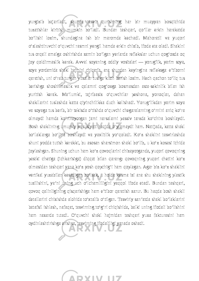 yurgizib bajariladi, shunda tasvir qurishning har bir muayyan bosqichida tuzatishlar kiritish mumkin bo’ladi. Bundan tashqari, qo’llar erkin harakatda bo’lishi lozim, shundagina ish bir maromda kechadi. Mahoratli va yuqori o‘zlashtiruvchi o‘quvchi rasmni yengil hamda erkin chizib, ifoda eta oladi. Shaklni tus orqali amalga oshirishda zamin bo’lgan yerlarda reflekslar uchun qog‘ozda oq joy qoldirmaslik kerak. Avval soyaning oddiy vositalari — yorug’lik, yarim soya, soya yordamida shakl hajmini chiqarib, ana shundan keyingina refleksga e ’tiborni qaratish, uni o‘rab turgan yuzalar tusiga kuch berish lozim. Hech qachon to’liq tus berishga shoshilmaslik va qalamni qog‘ozga bosmasdan asta-sekinlik bilan ish yuritish kerak. Ma’lumki, tajribasiz o‘quvchilar peshona, yonoqlar, dahan shakllarini tuslashda katta qiyinchilikka duch kelishadi. Yorug’likdan yarim soya va soyaga tus berib, bir tekisda o‘tishda o‘quvchi chegaralarning o‘rnini aniq ko‘ra olmaydi hamda ko‘rinayotgan jami narsalarni passiv tarzda ko‘chira boshlaydi. Bosh shaklining umumiy xususiyati haqida o‘ylamaydi ham. Natijada, katta shakl bo‘laklarga bo‘lina boshlaydi va yaxlitlik yo‘qoladi. Ko‘z shaklini tasvirlashda shuni yodda tutish kerakki, bu asosan sharsimon shakl bo‘lib, u ko‘z kosasi ichida joylashgan. Shuning uchun ham ko‘z qovoqlarini chizayotganda, yuqori qovoqning pastki chetiga (ichkarisiga) diqqat bilan qarang: qovoqning yuqori chetini ko‘z olmasidan tashqari yana ko‘z yosh qopchig‘i ham qoplagan. Agar biz ko‘z shaklini vertikal yuzabilan kesadigan bo‘lsak, u holda kesma izi ana shu shaklning plastik tuzilishini, ya’ni uning uch o‘lchamliligini yaqqol ifoda etadi. Bundan tashqari, qovoq qalinligining qisqarishiga ham e’tibor qaratish zarur. Bu haqda bosh shakli detallarini chizishda alohida to‘xtalib o‘tilgan. Tasviriy san’atda shakl bo’laklarini batafsil ishlash, nafaqat, tasvirning to‘g‘ri chiqishida, balki uning ifodali bo’lishini ham nazarda tutadi. O‘quvchi shakl hajmidan tashqari yuza fakturasini ham oydinlashtirishga erishsa, tasvirning ifodaliligi yanada oshadi. 