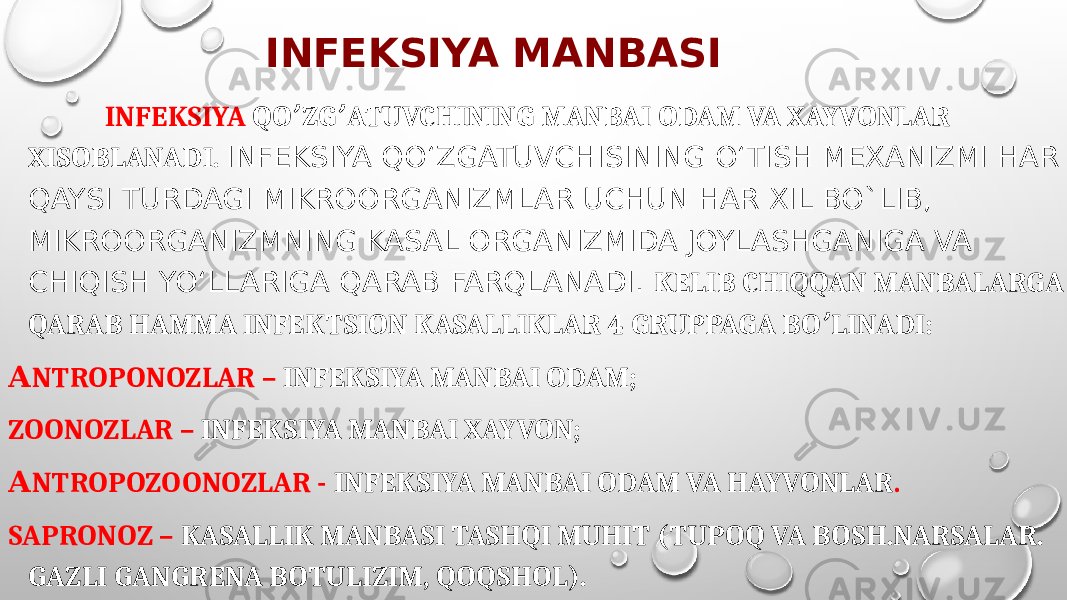 INFEKSIYA MANBASI INFEKSIYA QO ZG ATUVCHINING MANBAI ODAM VA XAYVONLAR ʼ ʼ XISOBLANADI. INFEKSIYA QO‘ZGATUVCHISINING O‘TISH MEXANIZMI HAR QAYSI TURDAGI MIKROORGANIZMLAR UCHUN HAR XIL BO`LIB, MIKROORGANIZMNING KASAL ORGANIZMIDA JOYLASHGANIGA VA CHIQISH YO‘LLARIGA QARAB FARQLANADI. KELIB CHIQQAN MANBALARGA QARAB HAMMA INFEKTSION KASALLIKLAR 4 GRUPPAGA BO LINADI: ʼ А NTROPONOZLAR – INFEKSIYA MANBAI ODAM; ZOONOZLAR – INFEKSIYA MANBAI XAYVON; А NTROPOZOONOZLAR - INFEKSIYA MANBAI ODAM VA HAYVONLAR . SAPRONOZ – KASALLIK MANBASI TASHQI MUHIT (TUPOQ VA BOSH.NARSALAR. GAZLI GANGRENA BOTULIZIM, QOQSHOL). 