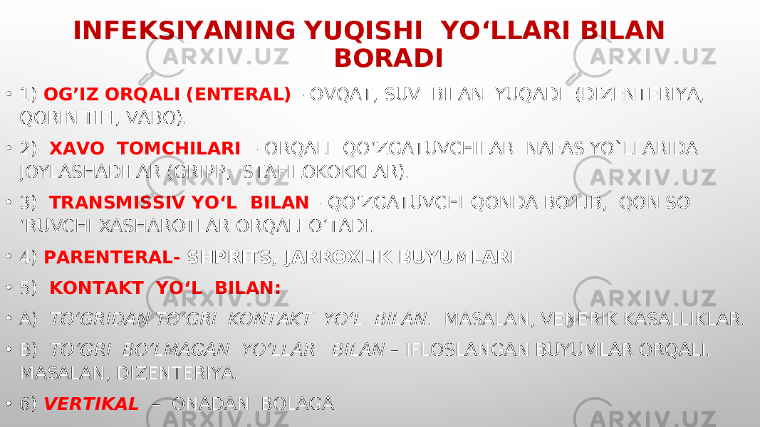 INFEKSIYANING YUQISHI YO‘LLARI BILAN BORADI • 1) OG’IZ ORQALI (ENTERAL) - OVQAT, SUV BILAN YUQADI (DIZENTERIYA, QORIN TIFI, VABO). • 2) XAVO TOMCHILARI - ORQALI QO‘ZGATUVCHILAR NAFAS YO`LLARIDA JOYLASHADILAR (GRIPP, STAFILOKOKKLAR). • 3) TRANSMISSIV YO‘L BILAN - QO‘ZGATUVCHI QONDA BO‘LIB, QON SO ‘RUVCHI XASHAROTLAR ORQALI O‘TADI. • 4) PARENTERAL- SHPRITS, JARROXLIK BUYUMLARI • 5) KONTAKT YO‘L BILAN: • A) TO‘GRIDAN TO‘GRI KONTAKT YO‘L BILAN . MASALAN, VENERIK KASALLIKLAR. • B) TO‘GRI BO‘LMAGAN YO‘LLAR BILAN – IFLOSLANGAN BUYUMLAR ORQALI. MASALAN, DIZENTERIYA. • 6) VERTIKAL – ONADAN BOLAGA 