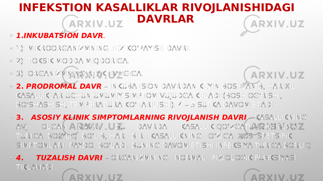 INFEKSTION KASALLIKLAR RIVOJLANISHIDAGI DAVRLAR • 1.INKUBATSION DAVR . • 1) MIKROORGANIZMNING TEZ KO‘PAYISH DAVRI. • 2) TOKSIK MODDA MIQDORIGA. • 3) ORGANIZMNING REAKTIVLIGIGA. • 2. PRODROMAL DAVR – INKUBATSION DAVRDAN KEYIN BOSHLANIB, HAR XIL KASALLIKLAR UCHUN UMUMIY SIMPTOM VUJUDGA KELADI (BOSH OG’RISHI, BO’SHASHISH, TEMPERATURA KO‘TARILISHI). 4 – 5 SUTKA DAVOM ETADI. • 3. ASOSIY KLINIK SIMPTOMLARNING RIVOJLANISH DAVRI – KASALLIKNING AVJ OLGAN DAVRI. BU DAVRDA KASALLIK QO‘ZGATUVCHISINING TURIGA BOG’LIQ BO‘LIB, HAR BIR KASALLIKNING O‘ZIGA XOS SPETSIFIK SIMPTOMLARI PAYDO BO‘LADI. BUNING DAVOM ETISHI INFEKSIYA TURIGA BORLIQ. • 4. TUZALISH DAVRI – ORGANIZMNING NORMAL FIZIOLOGIK FUNKSIYASI TIKLANADI. 