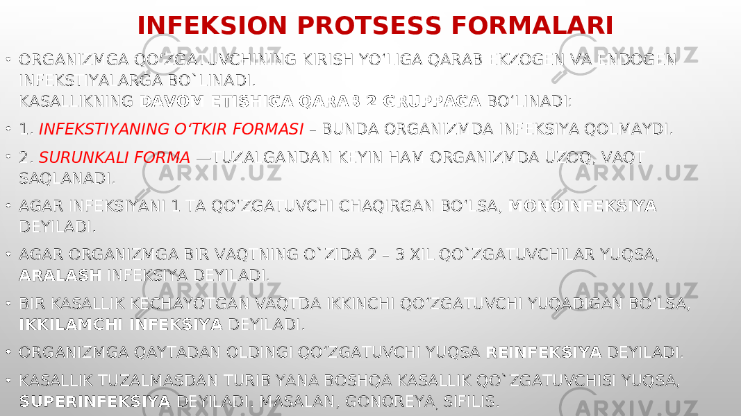 INFEK S ION PRO TS ESS FORMALARI • ORGANIZMGA QO’ZGATUVCHINING KIRISH YO‘LIGA QARAB EKZOGEN VA ENDOGEN INFEKSTIYALARGA BO`LINADI. KASALLIKNING DAVOM ETISHIGA QARAB 2 GRUPPAGA BO‘LINADI: • 1. INFEKSTIYANING O‘TKIR FORMASI – BUNDA ORGANIZMDA INFEKSIYA QOLMAYDI. • 2. SURUNKALI FORMA —TUZALGANDAN KEYIN HAM ORGANIZMDA UZOQ, VAQT SAQLANADI. • AGAR INFEKSIYANI 1 TA QO‘ZGATUVCHI CHAQIRGAN BO‘LSA, MONOINFEKSIYA DEYILADI. • AGAR ORGANIZMGA BIR VAQTNING O`ZIDA 2 – 3 XIL QO`ZGATUVCHILAR YUQSA, ARALASH INFEKSIYA DEYILADI. • BIR KASALLIK KECHAYOTGAN VAQTDA IKKINCHI QO‘ZGATUVCHI YUQADIGAN BO‘LSA, IKKILAMCHI INFEKSIYA DEYILADI. • ORGANIZMGA QAYTADAN OLDINGI QO‘ZGATUVCHI YUQSA REINFEKSIYA DEYILADI. • KASALLIK TUZALMASDAN TURIB YANA BOSHQA KASALLIK QO`ZGATUVCHISI YUQSA, SUPERINFEKSIYA DEYILADI. MASALAN, GONOREYA , SIFILIS. 