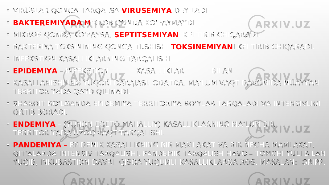 • VIRUSLAR Q ON GA TARQALSA VIRUSEMIYA DEYILADI. • BAKTEREMIYADA M IKROB QONDA KO‘PAYMAYDI. • MIKROB QONDA KO‘PAYSA, SEPTITSEMIYAN I KELTIRIB CHIQARADI. • BAKTERIYA TOKSININING QONGA TUSHISHI TOKSINEMIYAN I KELTIRIB CHIQARADI. • INFEKSTION KASALLIKLARNING TARQALISHI. • EPIDEMIYA – INFEKSTION KASALLIKLAR BILAN • KASALLANISHNING YUQORI DARAJASI. ODATDA, MA’LUM VAQT DAVOMIDA MUAYYAN TERRITORIYADA QAYD QILINADI. • SHAROIT BO‘LGANDA EPIDEMIYA TERRITORIYA BO‘YLAB TARQALADI VA INTENSIVLIGI ORTIB BORADI. • ENDEMIYA – (YUNON.EQETO MAHALLIY) KASALLIKLARNING MA’LUM BIR TERRITORIYADA UZOQ VAQT TARQALISHI. • PANDEMIYA – EPIDEMIK KASALLIKNING BIR MAMLAKAT VA BIR NECHA MAMLAKAT, QIT’ALARDA INTENSIV TARQALISHI. PANDEMIK TARQALISH HAVO – TOMCHI YULI BILAN YUQIB, INKUBASTION DAVRI QISQA YUQUMLI KASALLIKLARGA XOS. MASALAN: GRIPP. 