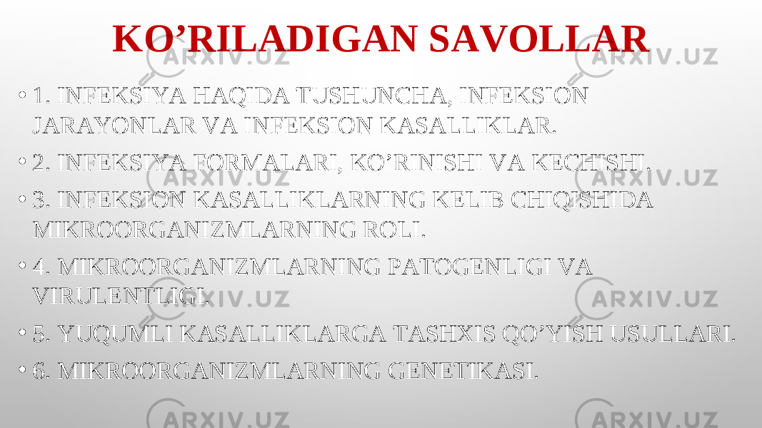 KO’RILADIGAN SAVOLLAR • 1. INFEKSIYA HAQIDA TUSHUNCHA, INFEKSION JARAYONLAR VA INFEKSION KASALLIKLAR. • 2. INFEKSIYA FORMALARI, KO’RINISHI VA KECHISHI. • 3. INFEKSION KASALLIKLARNING KELIB CHIQISHIDA MIKROORGANIZMLARNING ROLI. • 4. MIKROORGANIZMLARNING PATOGENLIGI VA VIRULENTLIGI. • 5. YUQUMLI KASALLIKLARGA TASHXIS QO’YISH USULLARI. • 6. MIKROORGANIZMLARNING GENETIKASI. 