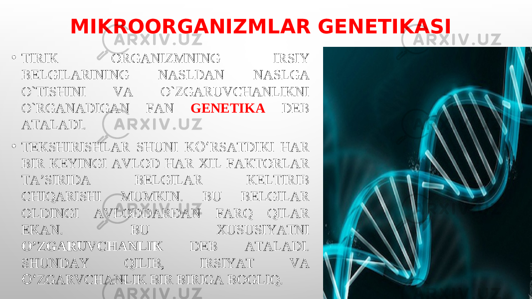 MIKROORGANIZMLAR GENETIKASI • TIRIK ORGANIZMNING IRSIY BELGILARINING NASLDAN NASLGA O`TISHINI VA O`ZGARUVCHANLIKNI O`RGANADIGAN FAN GENETIKA DEB ATALADI. • TEKSHIRISHLAR SHUNI K O‘ RSATDIKI HAR BIR KEYINGI AVLOD HAR XIL FAKTORLAR TA’SIRIDA BELGILAR KELTIRIB CHIQARISHI MUMKIN. BU BELGILAR OLDINGI AVLODDARDAN FARQ QILAR EKAN. BU XUSUSIYATNI O’ZGARUVCHANLIK DEB ATALADI. SHUNDAY QILIB, IRSIYAT VA O‘ ZGARVCHANLIK BIR BIRIGA BOGLIQ. 