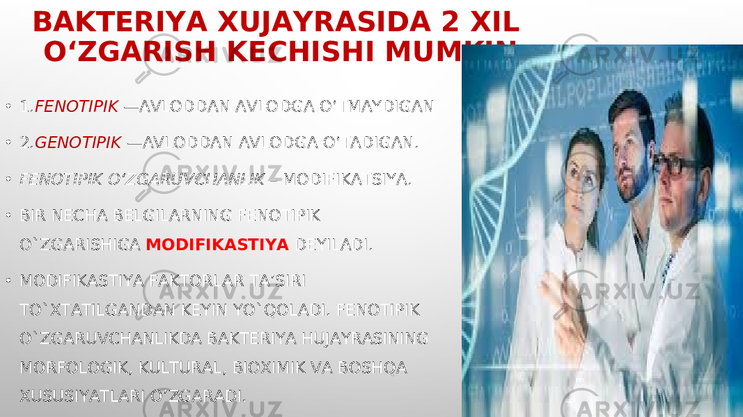 BAKTERIYA XUJAYRASIDA 2 XIL O‘ZGARISH KECHISHI MUMKIN • 1. FENOTIPIK —AVLODDAN AVLODGA O‘TMAYDIGAN • 2. GENOTIPIK —AVLODDAN AVLODGA O‘TADIGAN. • FENOTIPIK O‘ZGARUVCHANLIK – MODIFIKA TS IYA. • BIR NECHA BELGILARNING FENOTIPIK O`ZGARISHIGA MODIFIKASTIYA DEYILADI. • MODIFIKASTIYA FAKTORLAR TA’SIRI TO`XTATILGANDAN KEYIN YO` Q OLADI. FENOTIPIK O`ZGARUVCHANLIKDA BAKTERIYA HUJAYRASINING MORFOLOGIK, KULTURAL, BIOXIMIK VA BOSHQA XUSUSIYATLARI O’ZGARADI. 