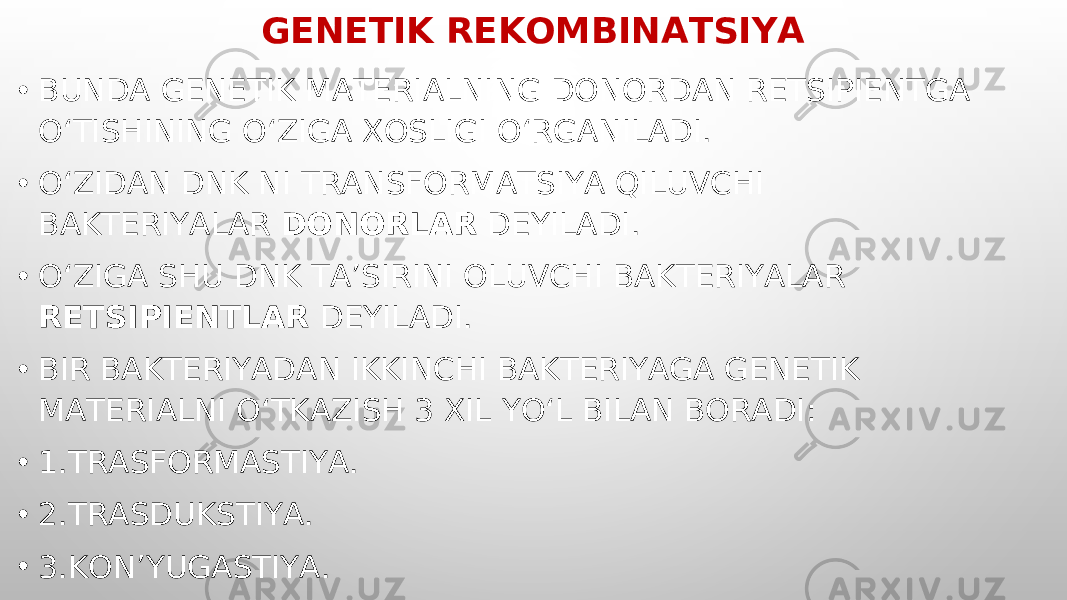 GENETIK REKOMBINATSIYA • BUNDA GENETIK MATERIALNING DONORDAN RETSIPIENTGA O‘TISHINING O‘ZIGA XOSLIGI O‘RGANILADI. • O‘ZIDAN DNK NI TRANSFORMATSIYA QILUVCHI BAKTERIYALAR DONORLAR DEYILADI. • O‘ZIGA SHU DNK TA’SIRINI OLUVCHI BAKTERIYALAR RETSIPIENTLAR DEYILADI. • BIR BAKTERIYADAN IKKINCHI BAKTERIYAGA GENETIK MATERIALNI O‘TKAZISH 3 XIL YO‘L BILAN BORADI: • 1.TRASFORMASTIYA. • 2.TRASDUKSTIYA. • 3.KON’YUGASTIYA. 