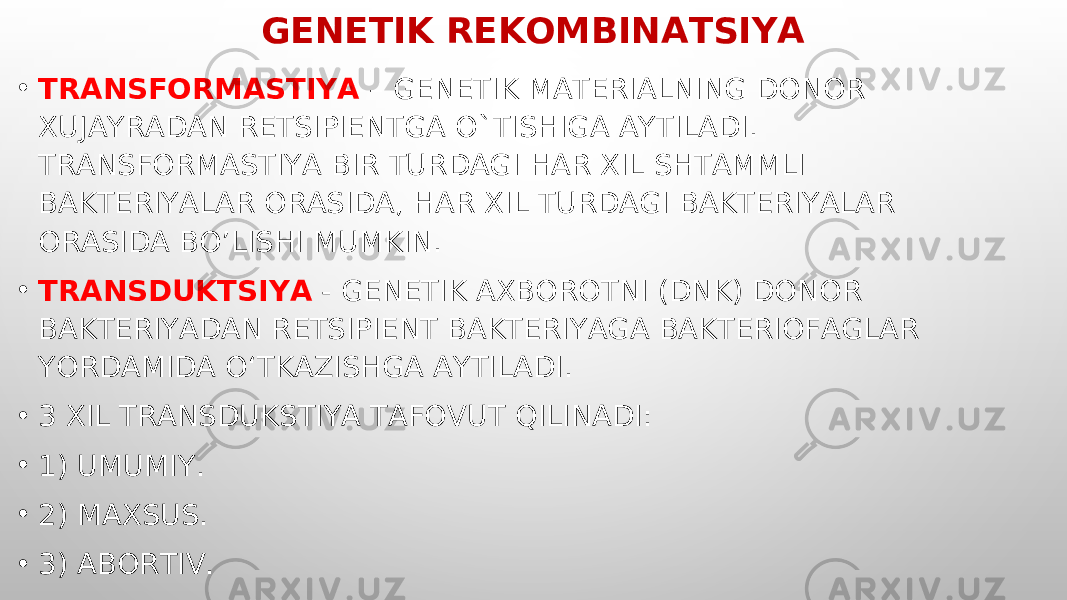 GENETIK REKOMBINATSIYA • TRANSFORMASTIYA – GENETIK MATERIALNING DONOR XUJAYRADAN RETSIPIENTGA O`TISHIGA AYTILADI. TRANSFORMASTIYA BIR TURDAGI HAR XIL SHTAMMLI BAKTERIYALAR ORASIDA, HAR XIL TURDAGI BAKTERIYALAR ORASIDA BO’LISHI MUMKIN. • TRANSDUKTSIYA - GENETIK AXBOROTNI (DNK) DONOR BAKTERIYADAN RETSIPIENT BAKTERIYAGA BAKTERIOFAGLAR YORDAMIDA O‘TKAZISHGA AYTILADI. • 3 XIL TRANSDUKSTIYA TAFOVUT QILINADI: • 1) UMUMIY. • 2) MAXSUS. • 3) ABORTIV. 